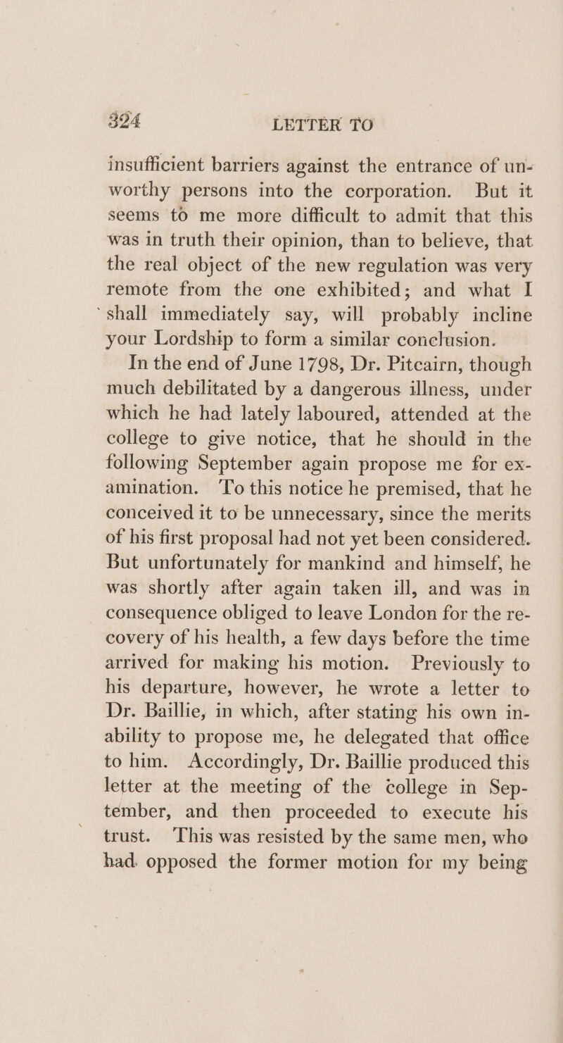 insufficient barriers against the entrance of un- worthy persons into the corporation. But it seems to me more difficult to admit that this was in truth their opinion, than to believe, that the real object of the new regulation was very remote from the one exhibited; and what I ‘shall immediately say, will probably incline your Lordship to form a similar conclusion. In the end of June 1798, Dr. Pitcairn, though much debilitated by a dangerous illness, under which he had lately laboured, attended at the college to give notice, that he should in the following September again propose me for ex- amination. ‘To this notice he premised, that he conceived it to be unnecessary, since the merits of his first proposal had not yet been considered. But unfortunately for mankind and himself, he was shortly after again taken ill, and was in consequence obliged to leave London for the re- covery of his health, a few days before the time arrived for making his motion. Previously to his departure, however, he wrote a letter to Dr. Baillie, in which, after stating his own in- ability to propose me, he delegated that office to him. Accordingly, Dr. Baillie produced this letter at the meeting of the college in Sep- tember, and then proceeded to execute his trust. This was resisted by the same men, whe had. opposed the former motion for my being