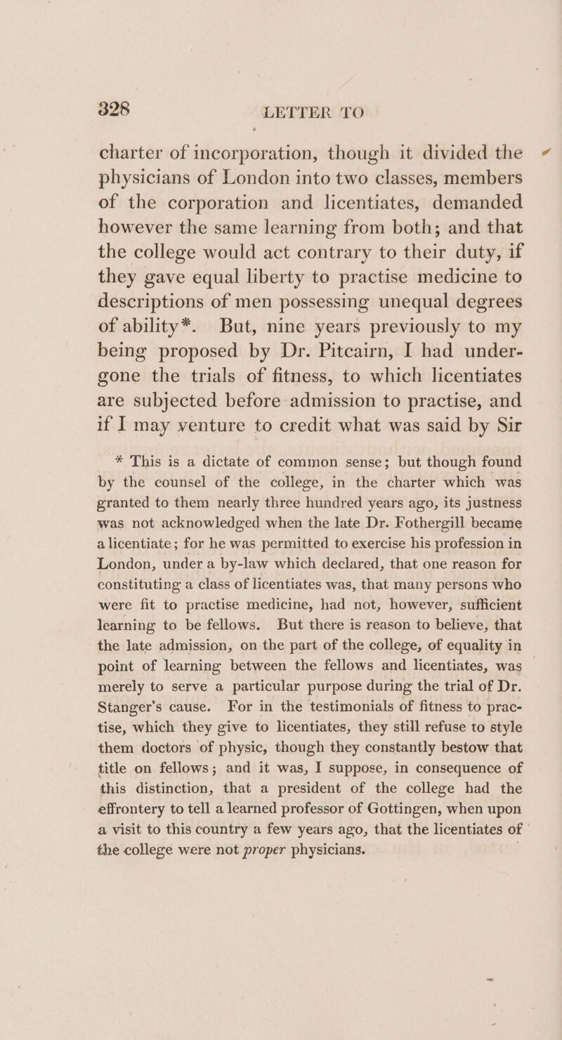 charter of incorporation, though it divided the physicians of London into two classes, members of the corporation and licentiates, demanded however the same learning from both; and that the college would act contrary to their duty, if they gave equal liberty to practise medicine to descriptions of men possessing unequal degrees of ability*. But, nine years previously to my being proposed by Dr. Pitcairn, I had under- gone the trials of fitness, to which licentiates are subjected before admission to practise, and if I may venture to credit what was said by Sir * This is a dictate of common sense; but though found by the counsel of the college, in the charter which was granted to them nearly three hundred years ago, its justness was not acknowledged when the late Dr. Fothergill became a licentiate; for he was permitted to exercise his profession in London, under a by-law which declared, that one reason for constituting a class of licentiates was, that many persons who were fit to practise medicine, had not, however, sufficient learning to be fellows. But there is reason to believe, that the late admission, on the part of the college, of equality in point of learning between the fellows and licentiates, was merely to serve a particular purpose during the trial of Dr. Stanger’s cause. For in the testimonials of fitness to prac- tise, which they give to licentiates, they still refuse to style them doctors of physic, though they constantly bestow that title on fellows; and it was, I suppose, in consequence of this distinction, that a president of the college had the effrontery to tell a learned professor of Gottingen, when upon a visit to this country a few years ago, that the licentiates of the college were not proper physicians.