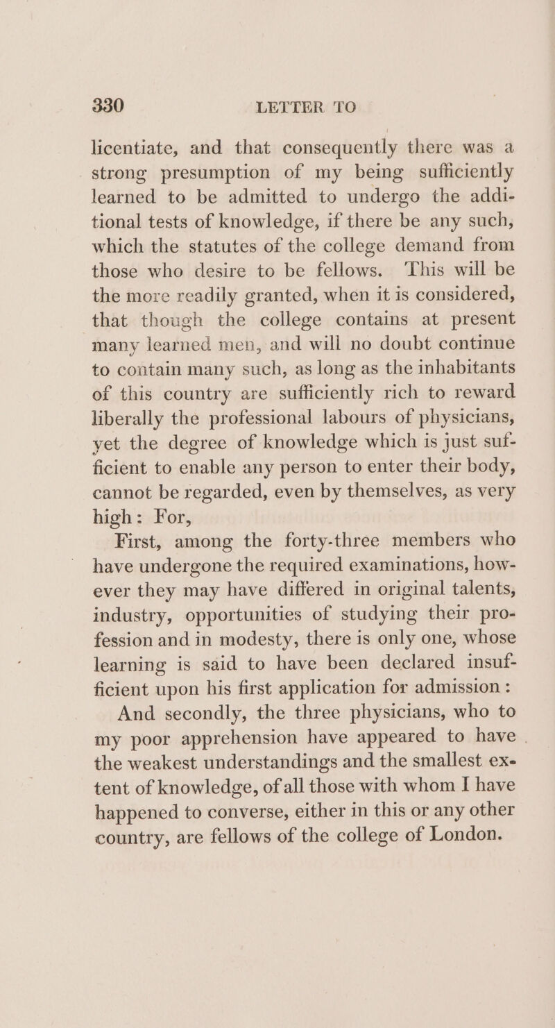 licentiate, and that consequently there was a strong presumption of my being sufficiently learned to be admitted to undergo the addi- tional tests of knowledge, if there be any such, which the statutes of the college demand from those who desire to be fellows. This will be the more readily granted, when it is considered, that though the college contains at present many learned men, and will no doubt continue to contain many such, as long as the inhabitants of this country are sufficiently rich to reward liberally the professional labours of physicians, yet the degree of knowledge which is just suf- ficient to enable any person to enter their body, cannot be regarded, even by themselves, as very high: For, First, among the forty-three members who have undergone the required examinations, how- ever they may have differed in original talents, industry, opportunities of studying their pro- fession and in modesty, there is only one, whose learning is said to have been declared insuf- ficient upon his first application for admission : And secondly, the three physicians, who to my poor apprehension have appeared to have | the weakest understandings and the smallest ex- tent of knowledge, of all those with whom I have happened to converse, either in this or any other country, are fellows of the college of London.