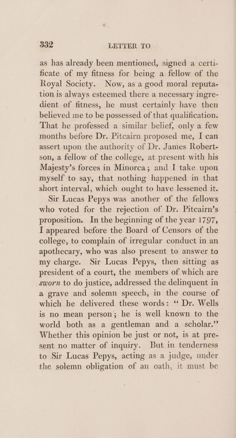 as has already been mentioned, signed a certi- ficate of my fitness for being a fellow of the Royal Society. Now, as a good moral reputa- tion is always esteemed there a necessary ingre- dient of fitness, he must certainly have then believed me to be possessed of that qualification. That he professed a similar belief, only a few months before Dr. Pitcairn proposed me, Ican . assert upon the authority of Dr. James Robert- son, a fellow of the college, at present with his Majesty’s forces in Minorca; and I take upon myself to say, that nothing happened in that short interval, which ought to have lessened it. Sir Lucas Pepys was another of the fellows who voted for the rejection of Dr. Pitcairn’s proposition. In the beginning of the year 1797, I appeared before the Board of Censors of the college, to complain of irregular conduct in an apothecary, who was also present to answer to my charge. Sir Lucas Pepys, then sitting as president of a court, the members of which are sworn to do justice, addressed the delinquent in a grave and solemn speech, in the course of which he delivered these words: ‘ Dr. Wells is no mean person; he is well known to the world both as a gentleman and a scholar.” Whether this opinion be just or not, is at pre- sent no matter of inquiry. But in tenderness to Sir Lucas Pepys, acting as a judge, under the solemn obligation of an oath, it must be