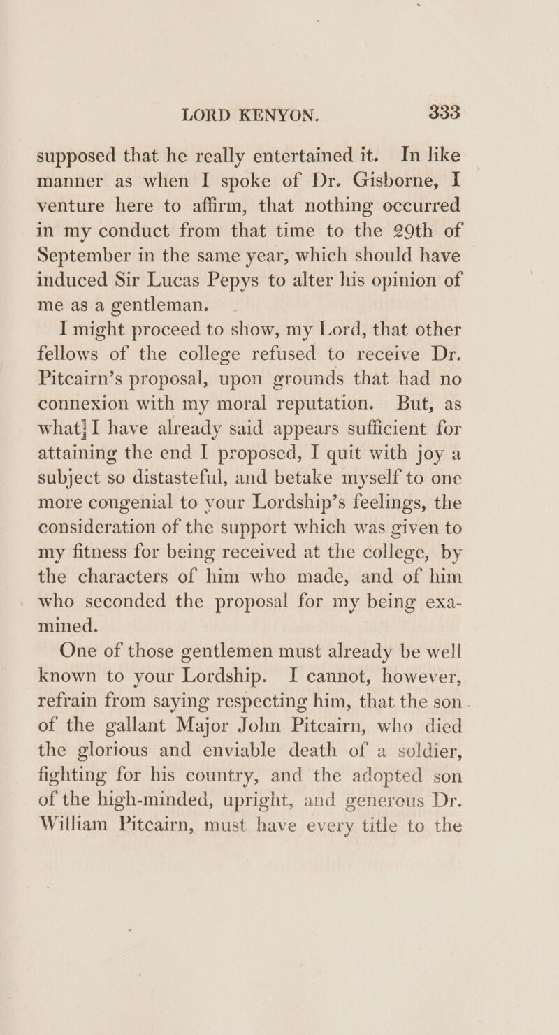 supposed that he really entertained it. In like manner as when I spoke of Dr. Gisborne, I venture here to affirm, that nothing occurred in my conduct from that time to the 29th of September in the same year, which should have induced Sir Lucas Pepys to alter his opinion of me as a gentleman. I might proceed to show, my Lord, that other fellows of the college refused to receive Dr. Pitcairn’s proposal, upon grounds that had no connexion with my moral reputation. But, as what}I have already said appears sufficient for attaining the end I proposed, I quit with joy a subject so distasteful, and betake myself to one more congenial to your Lordship’s feelings, the consideration of the support which was given to my fitness for being received at the college, by the characters of him who made, and of him who seconded the proposal for my being exa- mined. One of those gentlemen must already be well known to your Lordship. I cannot, however, refrain from saying respecting him, that the son of the gallant Major John Pitcairn, who died the glorious and enviable death of a soldier, fighting for his country, and the adopted son of the high-minded, upright, and generous Dr. William Pitcairn, must have every title to the