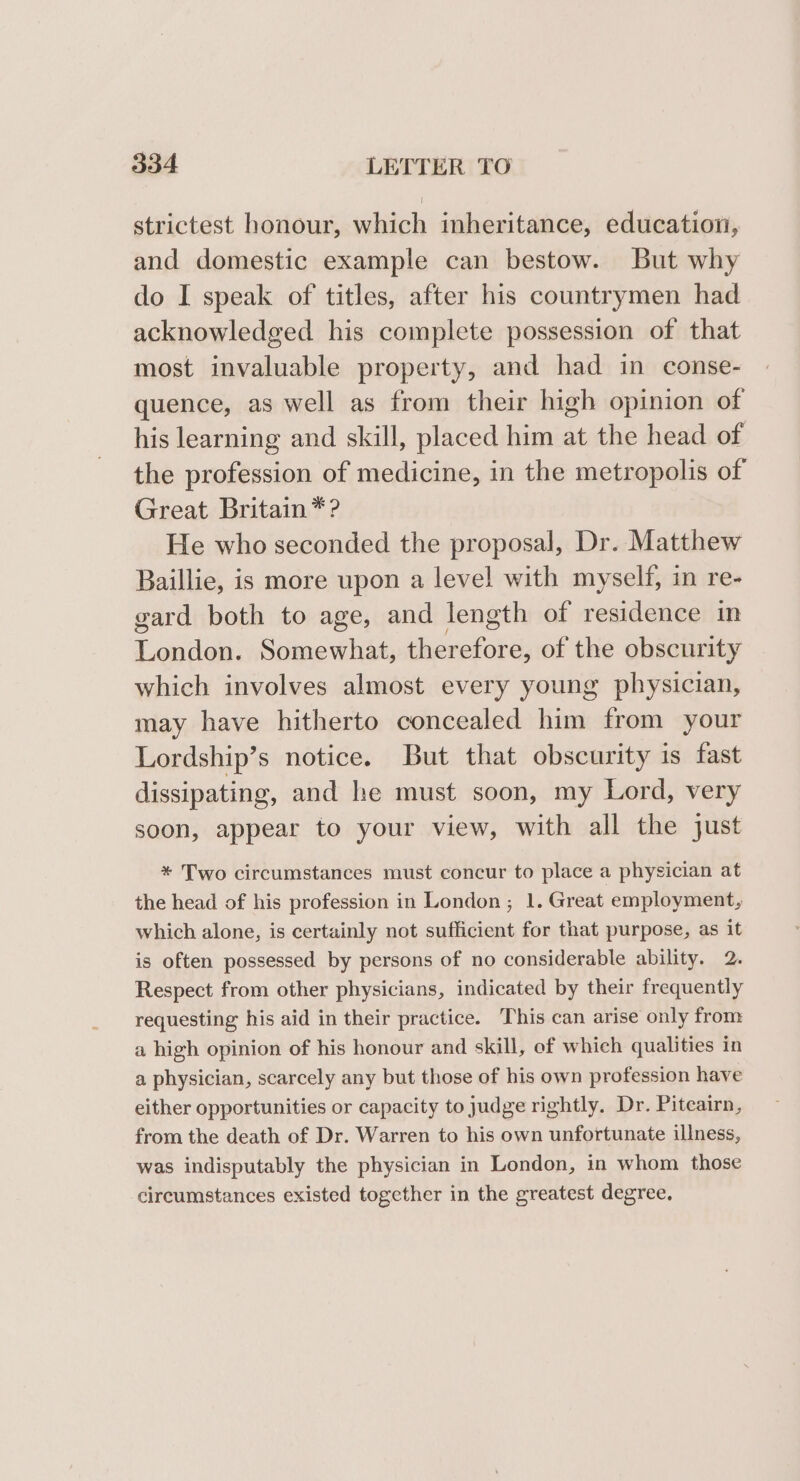 strictest honour, which inheritance, education, and domestic example can bestow. But why do I speak of titles, after his countrymen had acknowledged his complete possession of that most invaluable property, and had in conse- quence, as well as from their high opinion of his learning and skill, placed him at the head of the profession of medicine, in the metropolis of Great Britain *? He who seconded the proposal, Dr. Matthew Baillie, is more upon a level with myself, in re- gard both to age, and length of residence in Loney: Somewhat, eicnatobe of the obscurity which involves almost every young physician, may have hitherto concealed him from your Lordship’s notice. But that obscurity is fast dissipating, and he must soon, my Lord, very soon, appear to your view, with all the just * Two circumstances must concur to place a physician at the head of his profession in London; 1. Great employment, which alone, is certainly not sufficient for that purpose, as it is often possessed by persons of no considerable ability. 2. Respect from other physicians, indicated by their frequently requesting his aid in their practice. This can arise only from a high opinion of his honour and skill, of which qualities in a physician, scarcely any but those of his own profession have either opportunities or capacity to judge rightly. Dr. Piteairn, from the death of Dr. Warren to his own unfortunate illness, was indisputably the physician in London, in whom those circumstances existed together in the greatest degree,