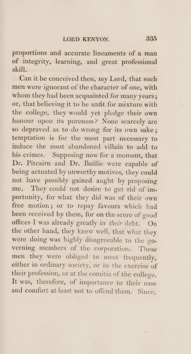 proportions and accurate lineaments of a man of integrity, learning, and great professional skill. Can it be conceived then, my Lord, that such men were ignorant of the character of one, with whom they had been acquainted for many years; or, that believing it to be unfit for mixture with the college, they would yet pledge their own honour upon its pureness? None scarcely are so depraved as to do wrong for its own sake ; temptation is for the most part necessary to induce the most abandoned villain to add to his crimes. Supposing now for a moment, that Dr. Pitcairn and Dr. Baillie were capable of being actuated by unworthy motives, they could not have possibly gained aught by proposing me. ‘They could not desire to get rid of im- portunity, for what they did was of their own free motion; or to repay favours which had been received by them, for on the score of good offices I was already greatly in their debt. On the other hand, they knew well, that what they were doing was highly disagreeable to the go- verning members of the corporation. These men they were obliged to meet frequently, either in ordinary society, or in the exercise of their profession, or at the comitia of the college. It was, therefore, of importance to their ease and comfort at least not to offend them. Since,