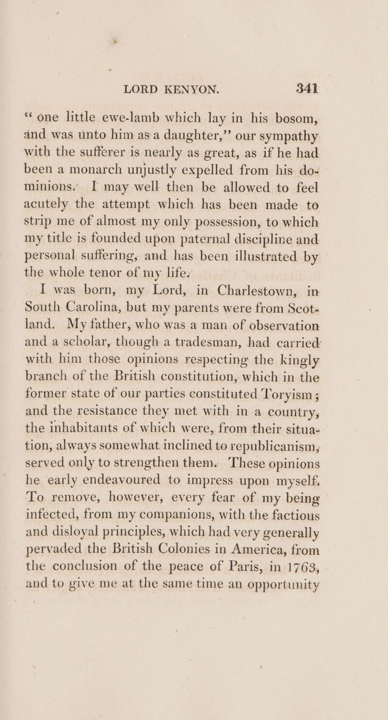 “one little ewe-lamb which lay in his bosom, and was unto him asa daughter,” our sympathy with the sufferer is nearly as great, as if he had been a monarch unjustly expelled from his do- minions. I may well then be allowed to feel acutely the attempt which has been made to strip me of almost my only possession, to which my title is founded upon paternal discipline and personal suffering, and has been illustrated by the whole tenor of my lifes I was born, my Lord, in Charlestown, in South Carolina, but my parents were from Scots land. My father, who was a man of observation and a scholar, though a tradesman, had carried: with him those opinions respecting the kingly branch of the British constitution, which in the former state of our parties constituted Toryism ; and the resistance they met with in a country, the inhabitants of which were, from their situa- tion, always somewhat inclined to republicanism, served only to strengthen them. ‘These opinions he early endeavoured to impress upon myself. To remove, however, every fear of my being infected, from my companions, with the factious and disloyal principles, which had very generally pervaded the British Colonies in America, from the conclusion of the peace of Paris, in 1763, and to give me at the same time an opportunity