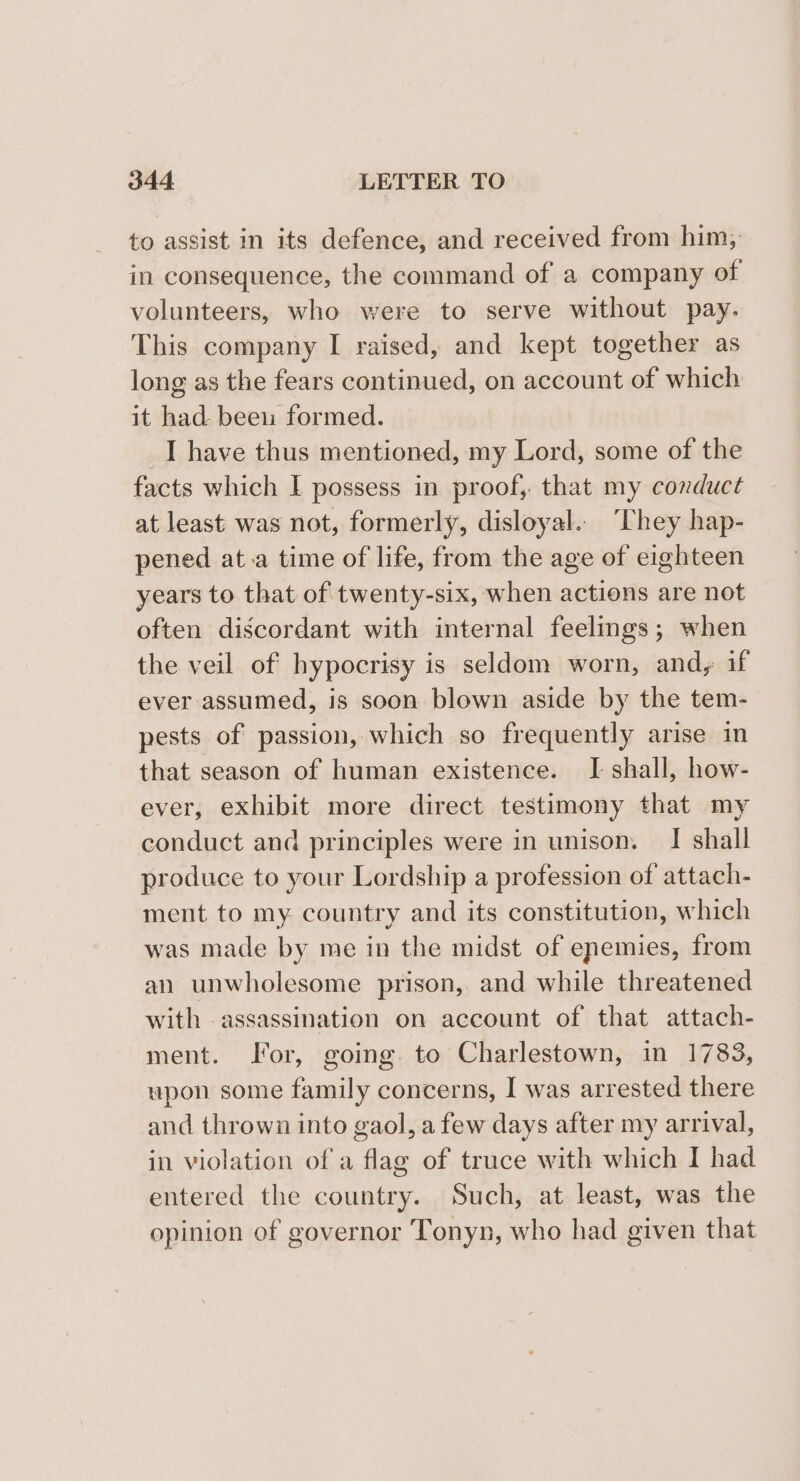 to assist in its defence, and received from him, in consequence, the command of a company of volunteers, who were to serve without pay. This company I raised, and kept together as long as the fears continued, on account of which it had beeu formed. I have thus mentioned, my Lord, some of the facts which I possess in proof, that my conduct at least was not, formerly, disloyal. ‘They hap- pened at.a time of life, from the age of eighteen years to that of twenty-six, when actions are not often discordant with internal feelings; when the veil of hypocrisy is seldom worn, andy, if ever assumed, is soon blown aside by the tem- pests of passion, which so frequently arise in that season of human existence. I shall, how- ever, exhibit more direct testimony that my conduct and principles were in unison. I shall produce to your Lordship a profession of attach- ment to my country and its constitution, which was made by me in the midst of enemies, from an unwholesome prison, and while threatened with assassination on account of that attach- ment. Jor, going. to Charlestown, in 1783, upon some family concerns, I was arrested there and thrown into gaol, a few days after my arrival, in violation of a flag of truce with which I had entered the country. Such, at least, was the opinion of governor Tonyn, who had given that