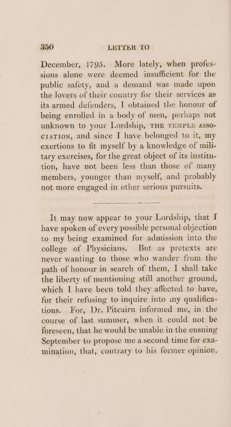 December, 1795. More lately, when prefes« sions alone were deemed insufficient for the public safety, and a demand was made upon the lovers of their country for their services as its armed defenders, I obtained the honour of being enrolled in a body of men, perhaps not unknown to your Lordship, THE TEMPLE asso- CIATION, and since I have belonged to it, my exertions to fit myself by a knowledge of mili- tary exercises, for the great object of its institu- tion, have not been less than those of many members, younger than myself, and probably not more engaged in other serious pursuits. ae It may now appear to your Lordship, that I have spoken of every possible personal objection to my being examined for admission into the college of Physicians. But as pretexts are never wanting to those who wander from the path of honour in search of them, I shall take the liberty of mentioning still another ground, which I have been told they affected to have, for their refusing to inquire into my qualifica- tions. For, Dr. Pitcairn informed me, in the course of last summer, when it could not be foreseen, that he would be unable in the ensuing September to propose me a second time for exa- mination, that, contrary to his former opimion,