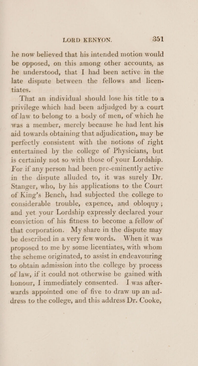 he now believed that his intended motion would be opposed, on this among other accounts, as he understood, that I had been active in the late dispute between the fellows and _ licen- tiates. That an individual should lose his title to a privilege which had been adjudged by a court of law to belong to a body of men, of which he was a member, merely because he had lent his aid towards obtaining that adjudication, may be perfectly consistent with the notions of right entertained by the college of Physicians, but is certainly not so with those of your Lordship. For if any person had been pre-eminently active in the dispute alluded to, it was surely Dr. Stanger, who, by his applications to the Court of King’s Bench, had subjected the college to considerable trouble, expence, and obloquy ; and yet your Lordship expressly declared your conyiction of his fitness to become a fellow of that corporation. My share in the dispute may be described in a very few words. When it was proposed to me by some licentiates, with whom the scheme originated, to assist in endeavouring to obtain admission into the college by process of law, if it could not otherwise be gained with honour, I immediately consented. I was after- wards appointed one of five to draw up an ad- dress to the college, and this address Dr. Cooke,