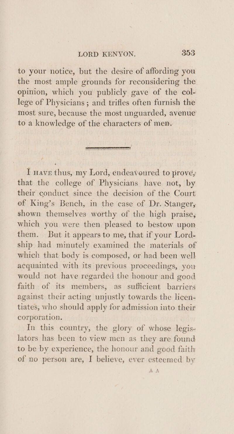 to your notice, but the desire of affording you the most ample grounds for reconsidering the opinion, which you publicly gave of the col- lege of Physicians ; and trifles often furnish the most sure, because the most unguarded, avenue to a knowledge of the characters of men. I wave thus, my Lord, endeavoured to prove, that the college of Physicians have not, by their conduct since the decision of the Court of King’s Bench, in the case of Dr. Stanger, shown themselves worthy of the high praise, which you were then pleased to bestow upon them. But it appears to me, that if your Lord- ship had minutely examined the materials of which that body is composed, or had been well acquainted with its previous proceedings, you would not have regarded the honour and good faith of its members, as sufficient barriers against their acting unjustly towards the licen- tiates, who should apply for admission into their corporation. In this country, the glory of whose legis- lators has been to view men as they are found to be by experience, the honour and good faith of no person are, I believe, ever esteemed by A A