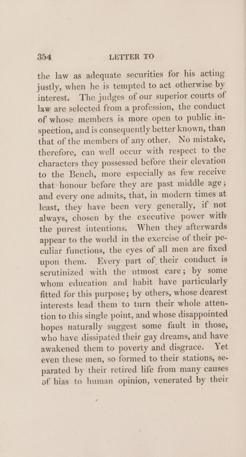 the law as adequate securities for his acting justly, when he is tempted to act otherwise by interest. The judges of our superior courts of law are selected from a profession, the conduct of whose members is more open to public in- spection, and is consequently better known, than that of the members of any other. No mistake, therefore, can well occur with respect to the characters they possessed before their elevation to the Bench, more especially as few receive that: honour before they are past middle age; and every one admits, that, in modern times at least, they have been very generally, if not always, chosen by the executive power with the purest intentions. When they afterwards appear to the world in the exercise of their pe- culiar functions, the eyes of all men are fixed upon them. Every part of, their conduct is scrutinized with the utmost care; by some whom education and habit have particularly fitted for this purpose; by others, whose dearest interests lead them to turn their whole atten- tion to this single point, and whose disappointed hopes naturally suggest some fault in those, who have dissipated their gay dreams, and have awakened them to poverty and disgrace. Yet even these men, so formed to their stations, se- parated by their retired life from many causes af bias to human opinion, venerated by their