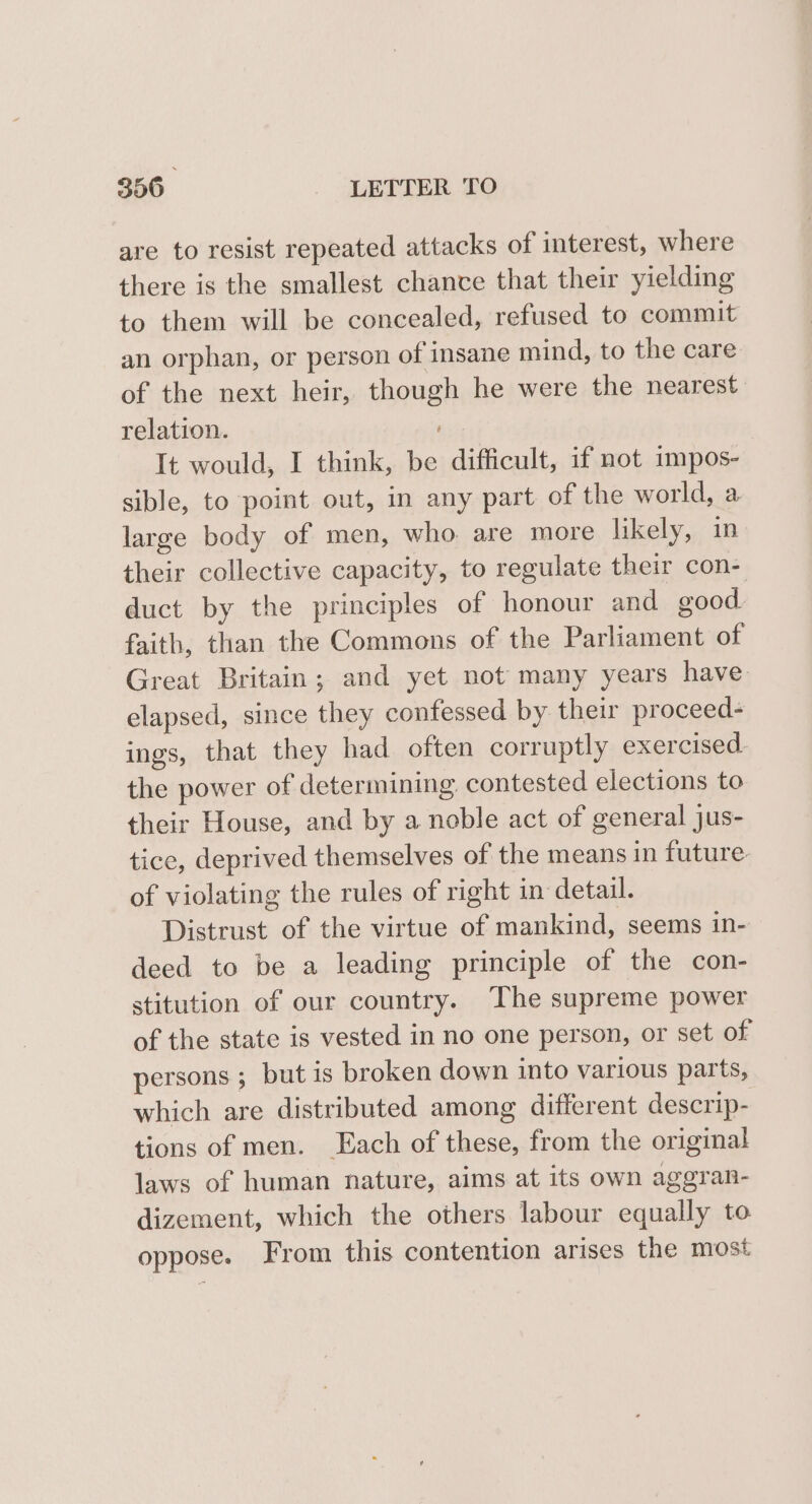 are to resist repeated attacks of interest, where there is the smallest chance that their yielding to them will be concealed, refused to commit an orphan, or person of insane mind, to the care of the next heir, though he were the nearest: relation. It would, I think, be difficult, if not impos- sible, to point out, in any part of the world, a large body of men, who are more likely, in their collective capacity, to regulate their con- duct by the principles of honour and good. faith, than the Commons of the Parliament of Great Britain; and yet not many years have. elapsed, since they confessed by their proceed- ings, that they had often corruptly exercised. the power of determining contested elections to their House, and by a noble act of general jus- tice, deprived themselves of the means in future. of violating the rules of right in detail. Distrust of the virtue of mankind, seems in- deed to be a leading principle of the con- stitution of our country. The supreme power of the state is vested in no one person, or set of persons ; but is broken down into various parts, which are distributed among different descrip- tions of men. Each of these, from the original laws of human nature, aims at its own aggran- dizement, which the others labour equally to oppose. From this contention arises the most