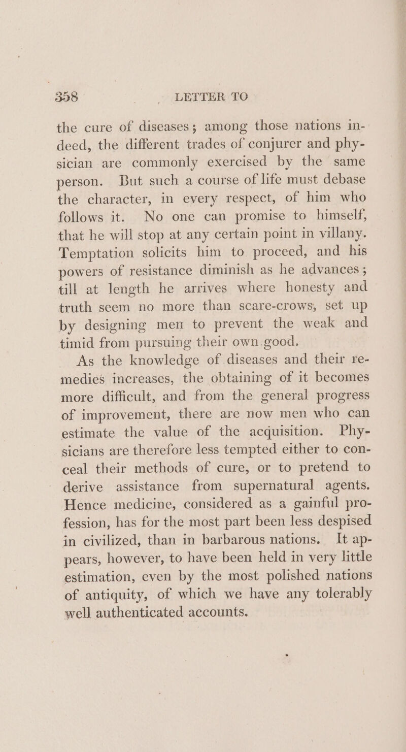 the cure of diseases; among those nations in- deed, the different trades of conjurer and phy- sician are commonly exercised by the same person. But such a course of life must debase the character, in every respect, of him who follows it. No one can promise to himself, that he will stop at any certain point in villany. Temptation solicits him to proceed, and his powers of resistance diminish as he advances ; till at length he arrives where honesty ad truth seem no more than scare-crows, set up by designing men to prevent the weak and timid from pursuing their own. good. As the knowledge of diseases and their re- medies increases, the obtaining of it becomes more difficult, and from the general progress of improvement, there are now men who can estimate the value of the acquisition. Phy- sicians are therefore less tempted either to con- ceal their methods of cure, or to pretend to derive assistance from supernatural agents. Hence medicine, considered as a gainful pro- fession, has for the most part been less despised in civilized, than in barbarous nations. It ap- pears, however, to have been held in very little estimation, even by the most polished nations of antiquity, of which we have any plored well authenticated accounts.