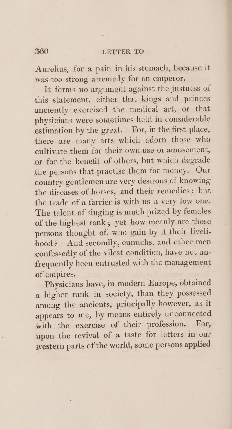 Aurelius, for a pain in his stomach, because it was too strong a*remedy for an emperor. It forms no argument against the justness of this statement, either that kings and princes anciently exercised the medical art, or that physicians were sometimes held in considerable estimation by the great. For, in the first place, there are many arts which adorn those who cultivate them for their own use or amusement, or for the benefit of others, but which degrade the persons that practise them for money. Our country gentlemen are very desirous of knowing the diseases of horses, and their remedies: but the trade of a farrier is with us a very low one. The talent of singing is much prized by females of the highest rank; yet how meanly are those persons thought of, who gain by it their liveli- hood? And secondly, eunuchs, and other men confessedly of the vilest condition, have not un- frequently been entrusted with the management of empires. ios! Physicians have, in modern Europe, obtained a higher rank in society, than they possessed among the ancients, principally however, as it appears to me, by means entirely unconnected with the exercise of their profession. For, upon the revival of a taste for letters im our western parts of the world, some persons applied