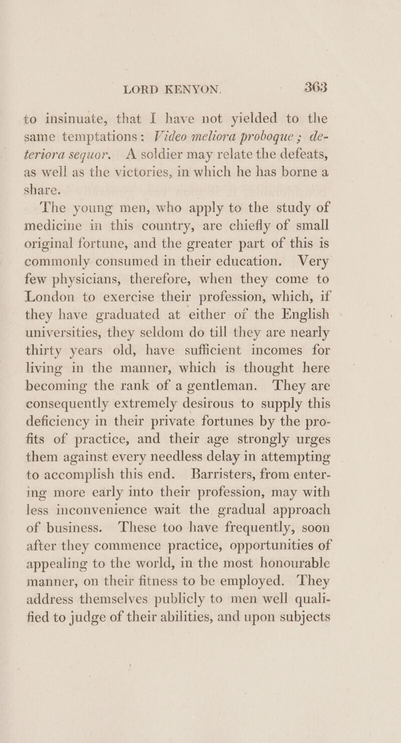 to insinuate, that I have not yielded to the same temptations: Video melora proboque ; de- teriora sequor. A soldier may relate the defeats, as well as the victories, in which he has borne a share. The young men, who apply to the study of medicine in this country, are chiefly of small original fortune, and the greater part of this is commonly consumed in their education. Very few physicians, therefore, when they come to London to exercise their profession, which, if they have graduated at either of the English universities, they seldom do till they are nearly thirty years old, have sufficient incomes for living in the manner, which is thought here becoming the rank of a gentleman. They are consequently extremely desirous to supply this deficiency in their private fortunes by the pro- fits of practice, and their age strongly urges them against every needless delay in attempting to accomplish this end. Barristers, from enter- ing more early into their profession, may with less inconvenience wait the gradual approach of business. ‘These too have frequently, soon after they commence practice, opportunities of appealing to the world, in the most honourable manner, on their fitness to be employed. They address themselves publicly to men well quali- fied to judge of their abilities, and upon subjects