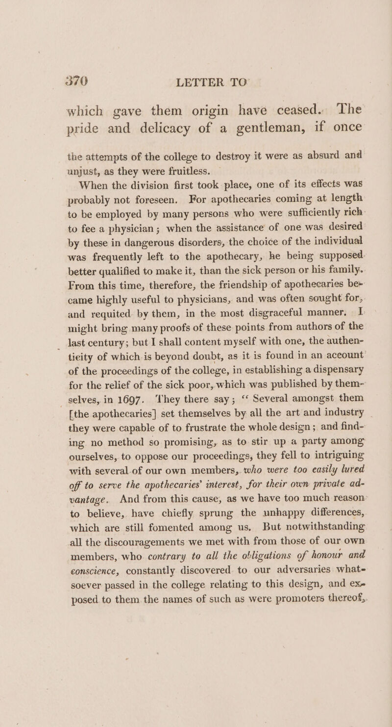 which gave them origin have ceased. The pride and delicacy of a gentleman, if once the attempts of the college to destroy it were as absurd and unjust, as they were fruitless. When the division first took place, one of its effects was probably not foreseen. For apothecaries coming at length to be employed by many persons who were sufficiently rich: to fee a physician ; when the assistance of one was desired by these in dangerous disorders, the choice of the individual was frequently left to the apothecary, he being supposed. better qualified to make it, than the sick person or his family. From this time, therefore, the friendship of apothecaries be» came highly useful to physicians, and was often sought for,. and requited. by them, in the most disgraceful manner. I might bring many proofs of these points from authors of the _ last-century; but I shall content myself with one, the authen- ticity of which is beyond doubt, as it is found in an aceount of the proceedings of the college, in establishing a dispensary for the relief of the sick poor,.which was published by them- _ selves, in 1697. ‘They there say; ‘‘ Several amongst them [the apothecaries] set themselves by all the art and industry _ they were capable of to frustrate the whole design ; and find- ing no method so promising, as to stir up a party among ourselves, to oppose our proceedings, they fell to intriguing with several-of our own members, who were too easily lured off to serve the apothecaries’ interest, for their own private ad- vantage. And from this cause, as we have too much reason: to believe, have chiefly sprung the unhappy differences, which are still fomented among us, But notwithstanding all the discouragements we met with from those of our own members, who. contrary to all the obligations of honour and conscience, constantly discovered. to our adversaries. what soever passed in the college relating to this design, and ex- posed to them. the names of such as were promoters thereof,