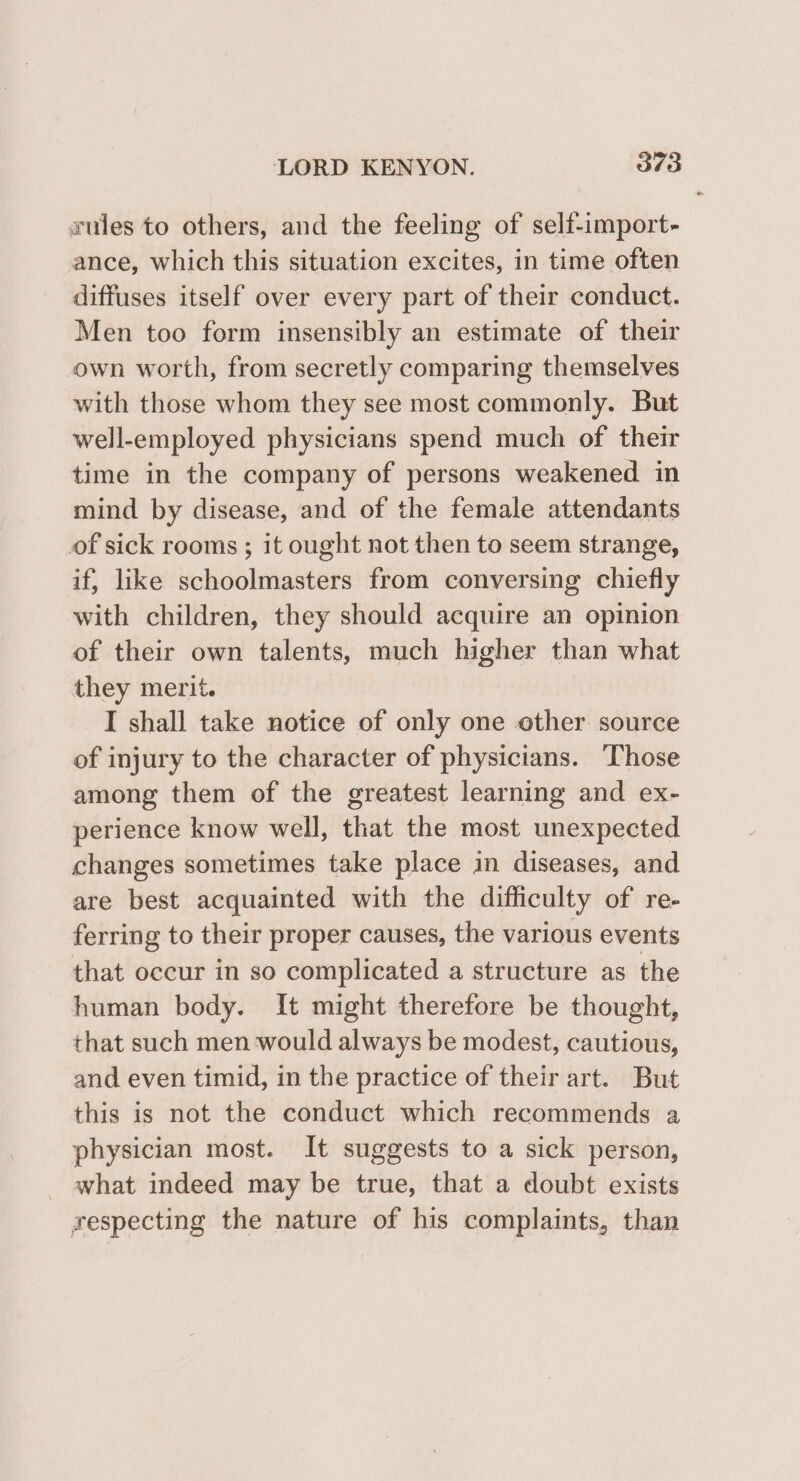 rules to others, and the feeling of self-import- ance, which this situation excites, in time often diffuses itself over every part of their conduct. Men too form insensibly an estimate of their own worth, from secretly comparing themselves with those whom they see most commonly. But well-employed physicians spend much of their time in the company of persons weakened in mind by disease, and of the female attendants of sick rooms ; it ought not then to seem strange, if, like schoolmasters from conversing chiefly with children, they should acquire an opinion of their own talents, much higher than what they merit. I shall take notice of only one other source of injury to the character of physicians. Those among them of the greatest learning and ex- perience know well, that the most unexpected changes sometimes take place in diseases, and are best acquainted with the difficulty of re- ferring to their proper causes, the various events that occur in so complicated a structure as the human body. It might therefore be thought, that such men would always be modest, cautious, and even timid, in the practice of their art. But this is not the conduct which recommends a physician most. It suggests to a sick person, what indeed may be true, that a doubt exists respecting the nature of his complaints, than