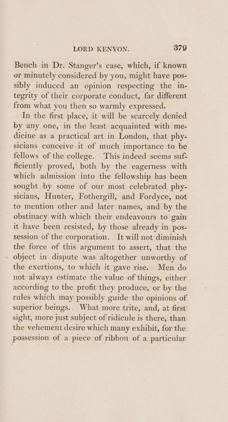 Bench in Dr. Stanger’s case, which, if known or minutely considered by you, might have pos- sibly induced an opinion respecting the in- tegrity of their corporate conduct, far different from what you then so warmly expressed. In the first place, it will be scarcely denied by any one, in the least acquainted with me- dicine as a practical art in London, that phy- siclans conceive it of much importance to be fellows of the college. This indeed seems suf- ficiently proved, both by the eagerness with which admission into the fellowship has been sought by some of our most celebrated phy- sicians, Hunter, Fothergill, and Fordyce, not to mention other and later names, and by the obstinacy with which their endeavours to gain it have been resisted, by those already in pos- session of the corporation. It will not diminish the force of this argument to assert, that the » object in dispute was altogether unworthy of the exertions, to which it gave rise. Men do not always estimate the value of things, either according to the profit they produce, or by the rules which may possibly guide the opinions of superior beings. What more trite, and, at first sight, more just subject of ridicule is there, than the vehement desire which many exhibit, for the possession of a piece of ribbon of a particular