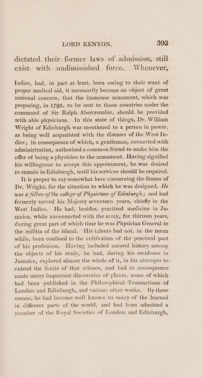 dictated their former laws of admission, still exist with undiminished force. Whenever, Indies, had, in part at least, been owing to their want of proper medical aid, it necessarily became an object of great national concern, that the immense armament, which was preparing, in 1795, to be sent to those countries under the command of Sir Ralph Abercrombie, should be provided with able physicians. In this state of things, Dr. William Wright of Edinburgh was mentioned to a person in power, as being well acquainted with the diseases of the West In- dies ; in consequence of which, a gentleman, connected with administration, authorised a common friend to make him the offer of being a physician to the armament. Having signified his willingness to accept this appointment, he was desired to remain in Edinburgh, until his services should be required. It is proper to say somewhat here concerning the fitness of Dr. Wright, for the situation to which he was designed. He was a fellow of the college of Physicians of Edinburgh ; and had formerly served his Majesty seventeen years, chiefly in the West Indies. He had, besides, practised medicine in Ja- maica, while unconnected with the army, for thirteen years, during great part of which time he was Physician General to the militia of the island. His talents had not, in the mean while, been confined to the cultivation of the practical part of his profession, Having included natural history among the objects of his study, he had, during his residence in Jamaica, explored almost the whole of it, in his attempts to - extend the limits of that science, and had in consequence made many important discoveries of plants, some of which had been published in the Philosophical ‘Transactions of London and Edinburgh, and various other works. By these means, he had become well known to, many of the learned in different parts of the world, and had been admitted a member of the Royal Societies of London and Edinburgh,