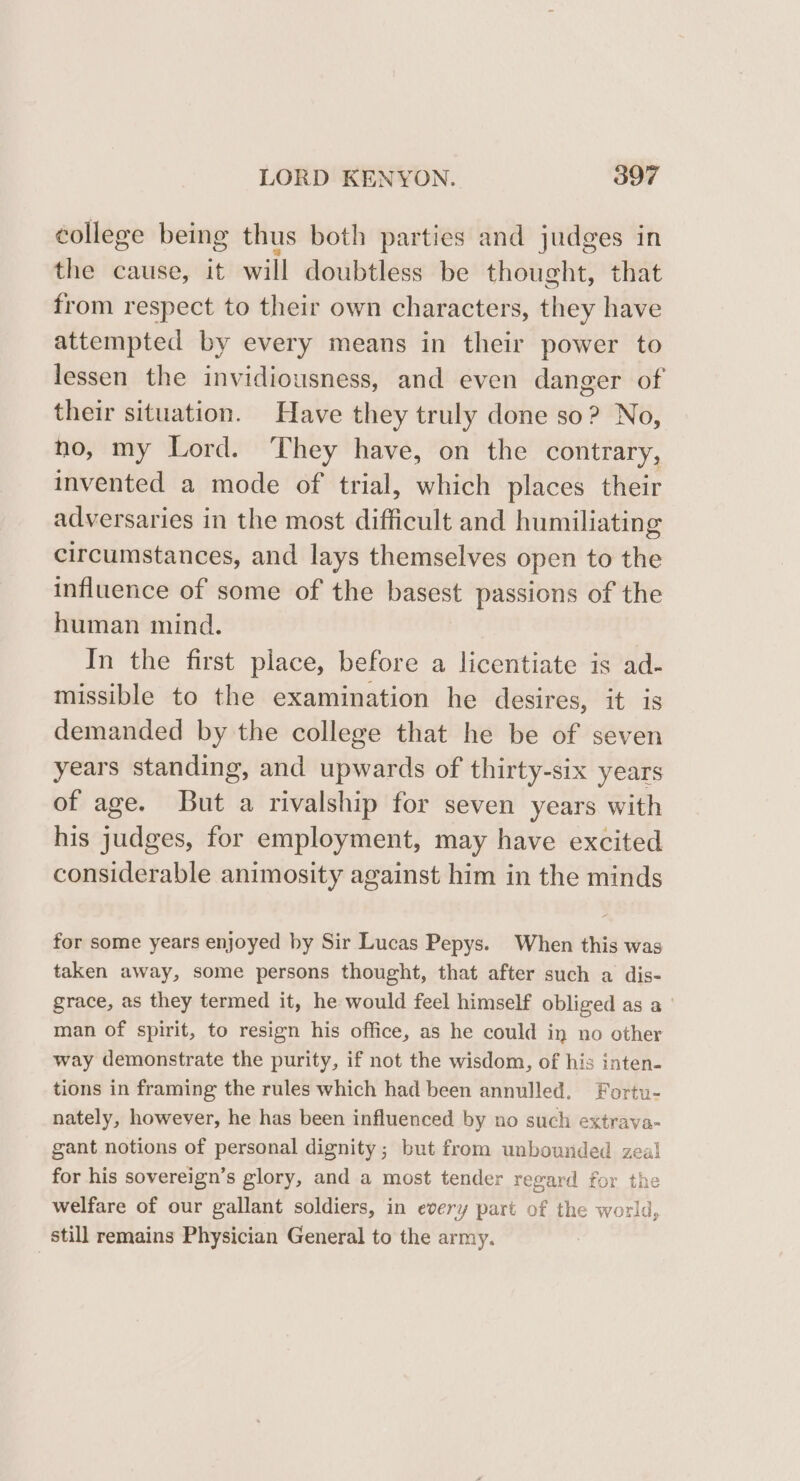 college being thus both parties and judges in the cause, it will doubtless be thought, that from respect to their own characters, they have attempted by every means in their power to lessen the invidiousness, and even danger of their situation. Have they truly done so? No, no, my Lord. They have, on the contrary, invented a mode of trial, which places their adversaries in the most difficult and humiliating circumstances, and lays themselves open to the influence of some of the basest passions of the human mind. In the first place, before a licentiate is ad- missible to the examination he desires, it is demanded by the college that he be of seven years standing, and upwards of thirty-six years of age. But a rivalship for seven years with his judges, for employment, may have excited considerable animosity against him in the minds for some years enjoyed by Sir Lucas Pepys. When this was taken away, some persons thought, that after such a dis- grace, as they termed it, he would feel himself obliged as a man of spirit, to resign his office, as he could in no other way demonstrate the purity, if not the wisdom, of his inten- tions in framing the rules which had been annulled. Fortu- nately, however, he has been influenced by no such extrava- gant notions of personal dignity; but from unbounded zeal for his sovereign’s glory, and a most tender regard for the welfare of our gallant soldiers, in every part of the world, still remains Physician General to the army.