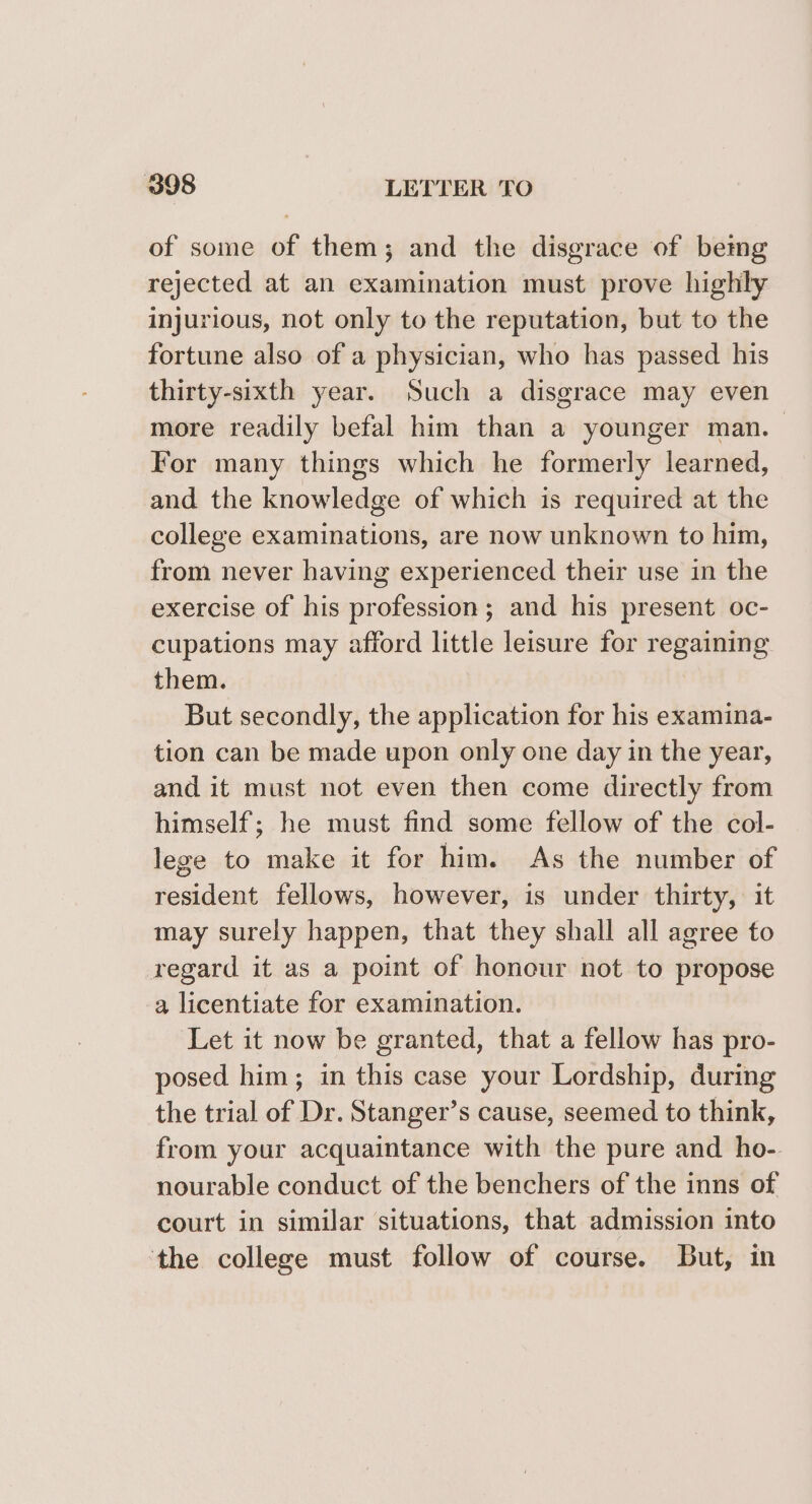 of some of them; and the disgrace of bemg rejected at an examination must prove highly injurious, not only to the reputation, but to the fortune also of a physician, who has passed his thirty-sixth year. Such a disgrace may even more readily befal him than a younger man. For many things which he formerly learned, and the knowledge of which is required at the college examinations, are now unknown to him, from never having experienced their use in the exercise of his profession; and his present oc- cupations may afford little leisure for regaining them. But secondly, the application for his examina- tion can be made upon only one day in the year, and it must not even then come directly from himself; he must find some fellow of the col- lege to make it for him. As the number of resident fellows, however, is under thirty, it may surely happen, that they shall all agree to regard it as a point of honour not to propose a licentiate for examination. Let it now be granted, that a fellow has pro- posed him; in this case your Lordship, during the trial of Dr. Stanger’s cause, seemed to think, from your acquaintance with the pure and ho- nourable conduct of the benchers of the inns of court in similar situations, that admission into ‘the college must follow of course. But, in