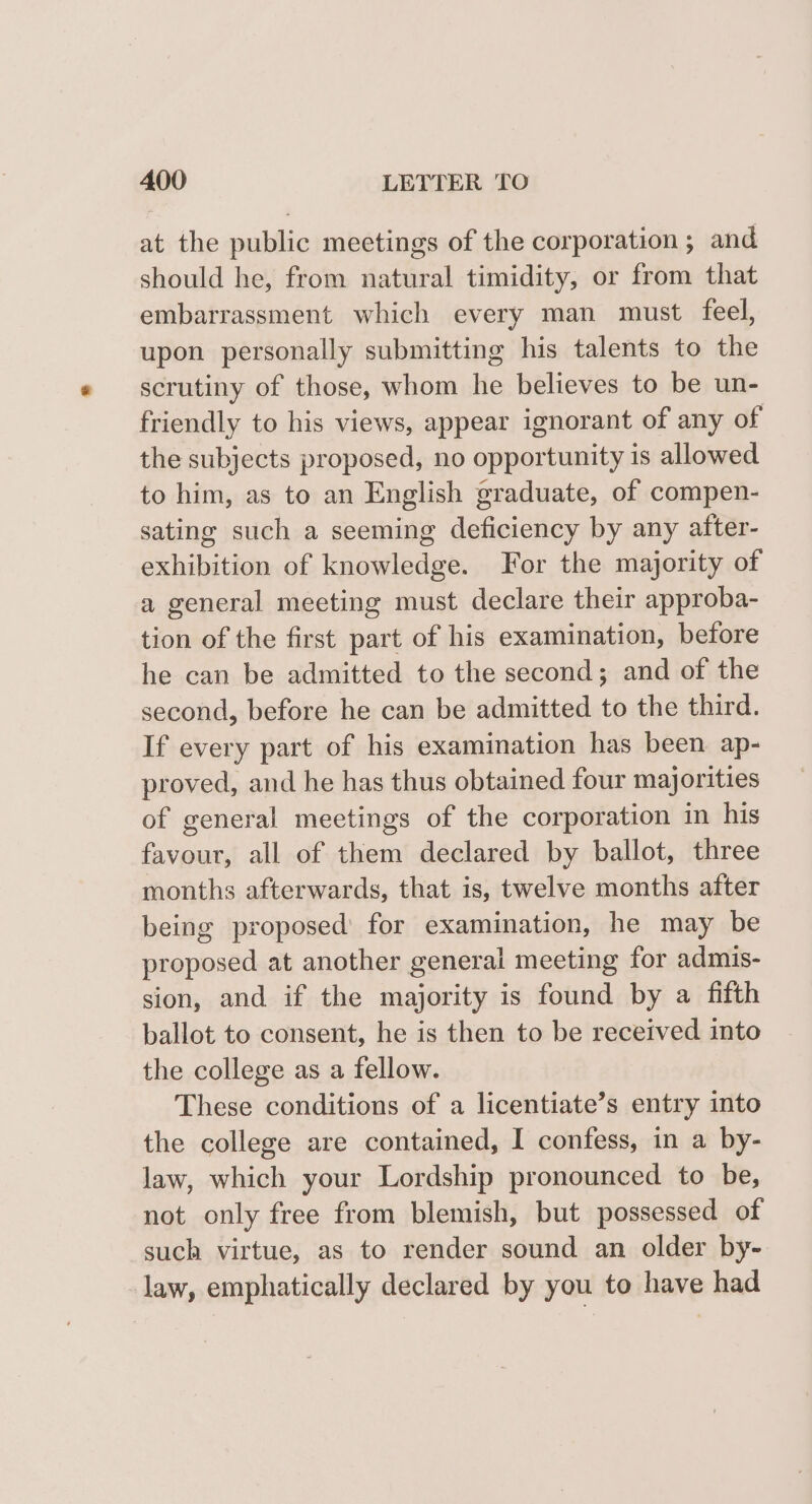 at the public meetings of the corporation ; and should he, from natural timidity, or from that embarrassment which every man must feel, upon personally submitting his talents to the scrutiny of those, whom he believes to be un- friendly to his views, appear ignorant of any of the subjects proposed, no opportunity is allowed to him, as to an English graduate, of compen- sating such a seeming deficiency by any after- exhibition of knowledge. For the majority of a general meeting must declare their approba- tion of the first part of his examination, before he can be admitted to the second; and of the second, before he can be admitted to the third. If every part of his examination has been ap- proved, and he has thus obtained four majorities of general meetings of the corporation in his favour, all of them declared by ballot, three months afterwards, that is, twelve months after being proposed for examination, he may be proposed at another general meeting for admis- sion, and if the majority is found by a fifth ballot to consent, he is then to be received into the college as a fellow. These conditions of a licentiate’s entry into the college are contained, I confess, in a by- law, which your Lordship pronounced to be, not only free from blemish, but possessed of such virtue, as to render sound an older by- law, emphatically declared by you to have had