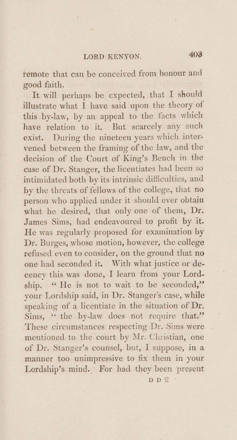 remote that can be conceived from honour and good faith. It will perhaps be expected, that I should illustrate what I have said upon the theory of this by-law, by an appeal to the facts which have relation to it. But scarcely any such exist. During the nineteen years which inter- vened between the framing of the law, and the decision of the Court of King’s Bench im the case of Dr. Stanger, the licentiates had been so intimidated both by its intrinsic difficulties, and by the threats of fellows of the college, that no person who applied under it should ever obtain what he desired, that only one of them, Dr. James Sims, had endeavoured to profit by it. He was regularly proposed for examination by Dr. Burges, whose motion, however, the college refused even to consider, on the ground that no one had seconded it. With what justice or de- cency this was done, I learn from your Lord- ship. ‘ He is not to wait to be seconded,” your Lordship said, in Dr. Stanger’s case, while speaking of a licentiate in the situation of Dr. Sims, “ the by-law does not require that.” These circumstances respecting Dr. Sims were mentioned to the court by Mr. Christian, one of Dr. Stanger’s counsel, but, I suppose, in a manner too unimpressive to fix them in your Lordship’s mind. For had they been present