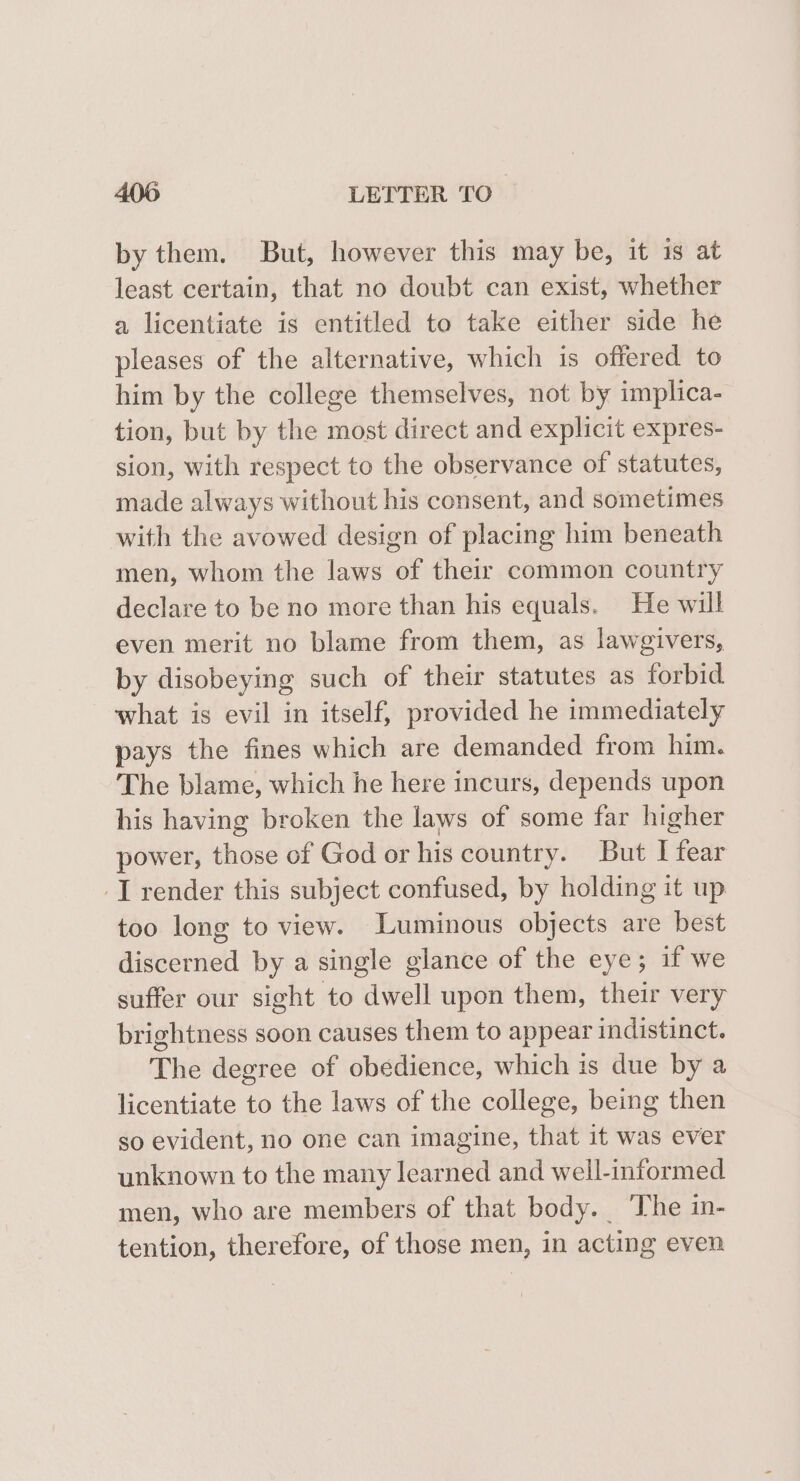 by them. But, however this may be, it is at least certain, that no doubt can exist, whether a licentiate is entitled to take either side he pleases of the alternative, which is offered to him by the college themselves, not by implica- tion, but by the most direct and explicit expres- sion, with respect to the observance of statutes, made always without his consent, and sometimes with the avowed design of placing him beneath men, whom the laws of their common country declare to be no more than his equals. He will even merit no blame from them, as lawgivers, by disobeying such of their statutes as forbid what is evil in itself, provided he immediately pays the fines which are demanded from him. The blame, which he here incurs, depends upon his having broken the laws of some far higher power, those of God or his country. But [fear J render this subject confused, by holding it up too long to view. Luminous objects are best discerned by a single glance of the eye; if we suffer our sight to dwell upon them, their very brightness soon causes them to appear indistinct. The degree of obedience, which is due by a licentiate to the laws of the college, being then so evident, no one can imagine, that it was ever unknown to the many learned and well-informed men, who are members of that body. The in- tention, therefore, of those men, in acting even