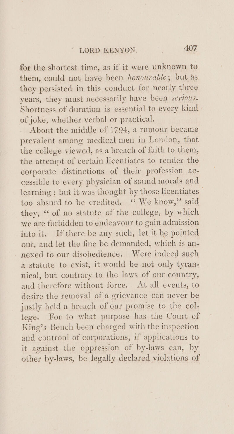 for the shortest time, as if it were unknown to them, could not have been honourable; but as they persisted in this conduct for nearly three years, they must necessarily have been serious. Shortness of duration is essential to every kind of joke, whether verbal or practical. About the middle of 1794, a rumour became prevalent among medical men in London, that the college viewed, as a breach of faith to them, the attempt of certain licentiates to render the corporate distinctions of their profession ac- cessible to every physician of sound morals and learning ; but it was thought by those licentiates — too absurd to be credited. ‘* We know,” said they, ‘‘ of no statute of the college, by which we are forbidden to endeavour to gain admission into it. If there be any such, let it be pointed out, and let the fine be demanded, which is an- nexed to our disobedience. Were indeed such a statute to exist, it would be not only tyran- nical, but contrary to the laws of our country, and therefore without force. At all events, to desire the removal of a grievance can never be justly held a breach of our promise to the col- lege. For to what purpose has the Court of King’s Bench been charged with the inspection and controul of corporations, if applications to it against the oppression of by-laws can, by other by-laws, be legally declared violations of