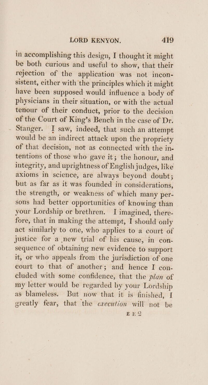 in accomplishing this design, I thought it might be both curious and useful to show, that their rejection of the application was not incon- sistent, either with the principles which it might have been supposed would influence a body of physicians in their situation, or with the actual tenour of their conduct, prior to the decision of the Court of King’s Bench in the case of Dr. Stanger. I saw, indeed, that such an attempt would be an indirect attack upon the propriety of that decision, not as connected with the in- tentions of those who gave it; the honour, and integrity, and uprightness of English judges, like axioms in science, are always beyond doubt; but as far as it was founded in considerations, the strength, or weakness of which many per- sons had better opportunities of knowing than your Lordship or brethren. I imagined, there- fore, that in making the attempt, I should only act similarly to one, who applies to a court of justice for a new trial of his cause, in con- sequence of obtaining new evidence to support it, or who appeals from the jurisdiction of one court to that of another; and hence I con- cluded with some confidence, that the plan of my letter would be regarded by your Lordship as blameless. But now that it is finished, I greatly fear, that the execution will not be EEQ