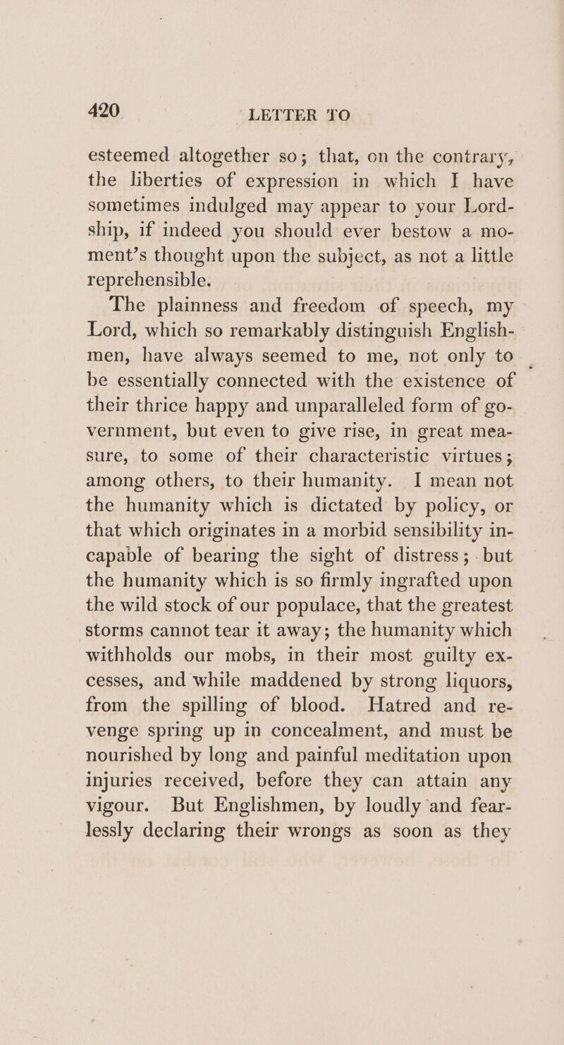 esteemed altogether so; that, on the contrary, the liberties of expression in which I have sometimes indulged may appear to your Lord- ship, if indeed you should ever bestow a mo- ment’s thought upon the subject, as not a little reprehensible. The plainness and freedom of speech, my Lord, which so remarkably distinguish English- men, have always seemed to me, not only to | be essentially connected with the existence of their thrice happy and unparalleled form of go- vernment, but even to give rise, in great mea- sure, to some of their characteristic virtues; among others, to their humanity. I mean not the humanity which is dictated by policy, or that which originates in a morbid sensibility in- capable of bearing the sight of distress; . but the humanity which is so firmly ingrafted upon the wild stock of our populace, that the greatest storms cannot tear it away; the humanity which withholds our mobs, in their most guilty ex- cesses, and while maddened by strong liquors, from the spilling of blood. Hatred and re- venge spring up in concealment, and must be nourished by long and painful meditation upon injuries received, before they can attain any vigour. But Englishmen, by loudly and fear- lessly declaring their wrongs as soon as they