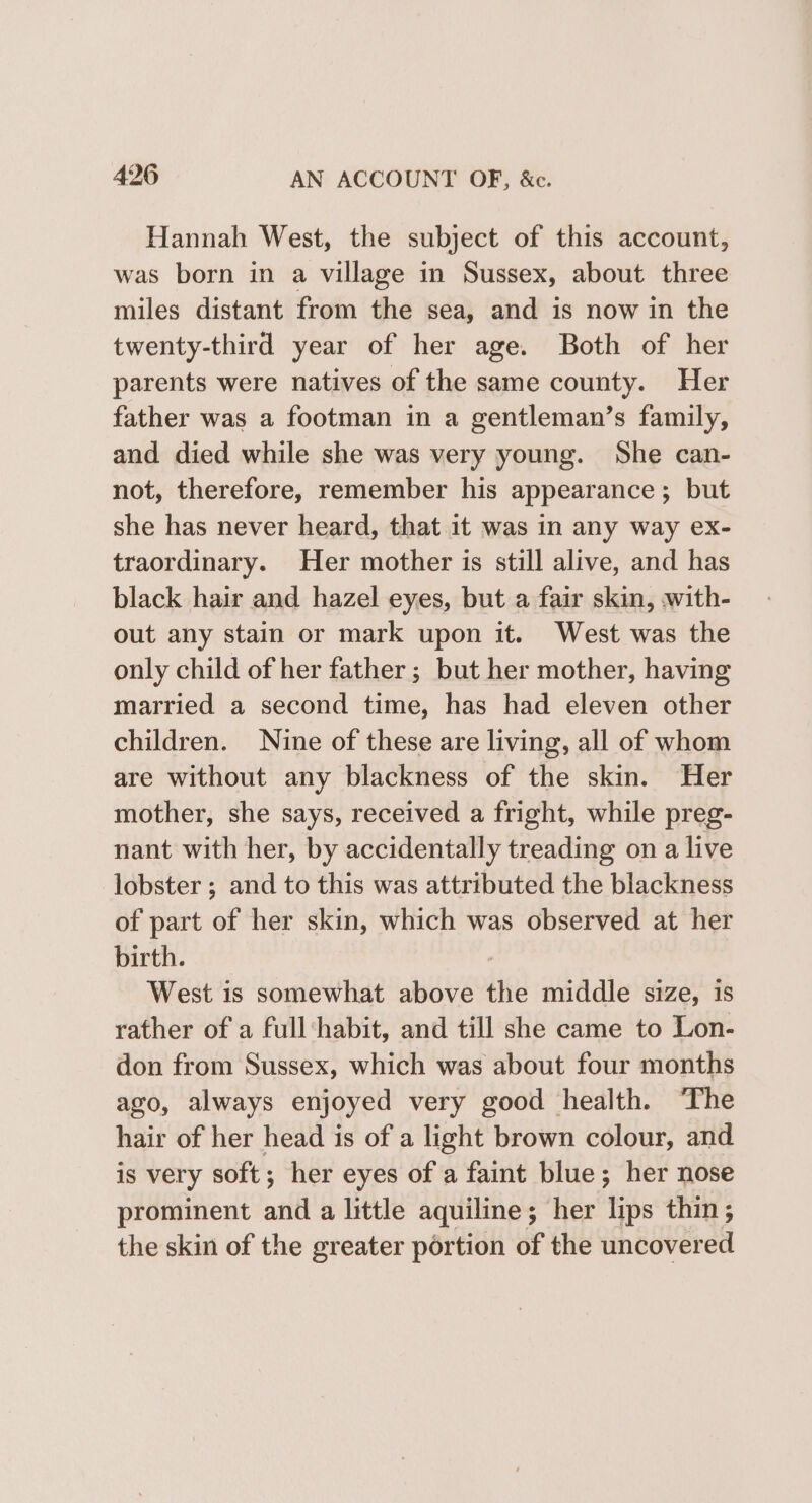 Hannah West, the subject of this account, was born in a village in Sussex, about three miles distant from the sea, and is now in the twenty-third year of her age. Both of her parents were natives of the same county. Her father was a footman in a gentleman’s family, and died while she was very young. She can- not, therefore, remember his appearance; but she has never heard, that it was in any way ex- traordinary. Her mother is still alive, and has black hair and hazel eyes, but a fair skin, with- out any stain or mark upon it. West was the only child of her father ; but her mother, having married a second time, has had eleven other children. Nine of these are living, all of whom are without any blackness of the skin. Her mother, she says, received a fright, while preg- nant with her, by accidentally treading on a live lobster ; and to this was attributed the blackness of part of her skin, which was observed at her birth. West is somewhat above the middle size, 1s rather of a full‘habit, and till she came to Lon- don from Sussex, which was about four months ago, always enjoyed very good health. The hair of her head is of a light brown colour, and is very soft; her eyes of a faint blue; her nose prominent anid a little aquiline; her ‘Hibs thin ; the skin of the greater portion of the uncovered