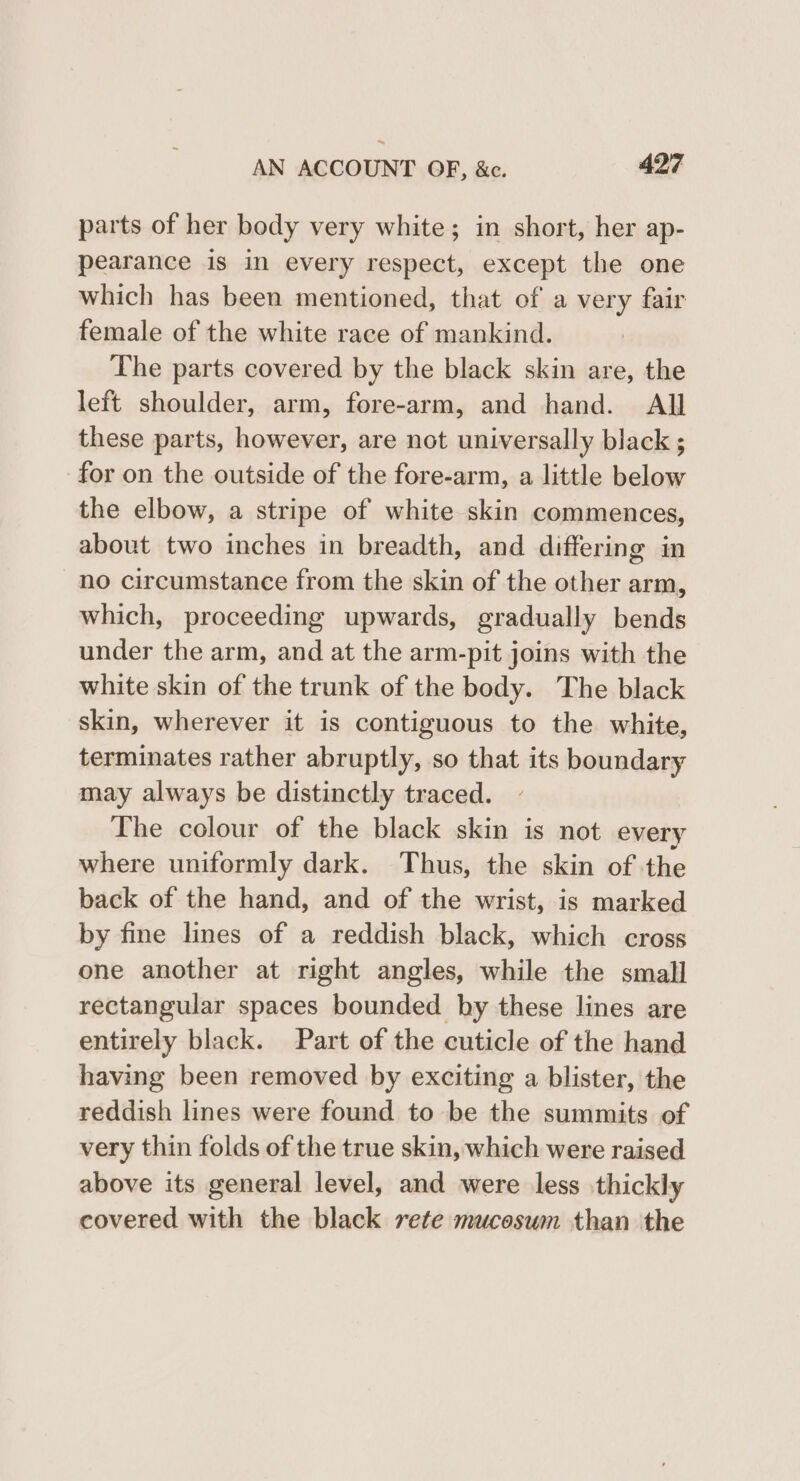 parts of her body very white; in short, her ap- pearance is in every respect, except the one which has been mentioned, that of a very fair female of the white race of mankind. The parts covered by the black skin are, the left shoulder, arm, fore-arm, and hand. All these parts, however, are not universally black ; for on the outside of the fore-arm, a little below the elbow, a stripe of white skin commences, about two inches in breadth, and differing in no circumstance from the skin of the other arm, which, proceeding upwards, gradually bends under the arm, and at the arm-pit joins with the white skin of the trunk of the body. The black skin, wherever it is contiguous to the white, terminates rather abruptly, so that its boundary may always be distinctly traced. The colour of the black skin is not every where uniformly dark. Thus, the skin of the back of the hand, and of the wrist, is marked by fine lines of a reddish black, which cross one another at right angles, while the small rectangular spaces bounded by these lines are entirely black. Part of the cuticle of the hand having been removed by exciting a blister, the reddish lines were found to be the summits of very thin folds of the true skin, which were raised above its general level, and were less thickly covered with the black rete mucoswm than the