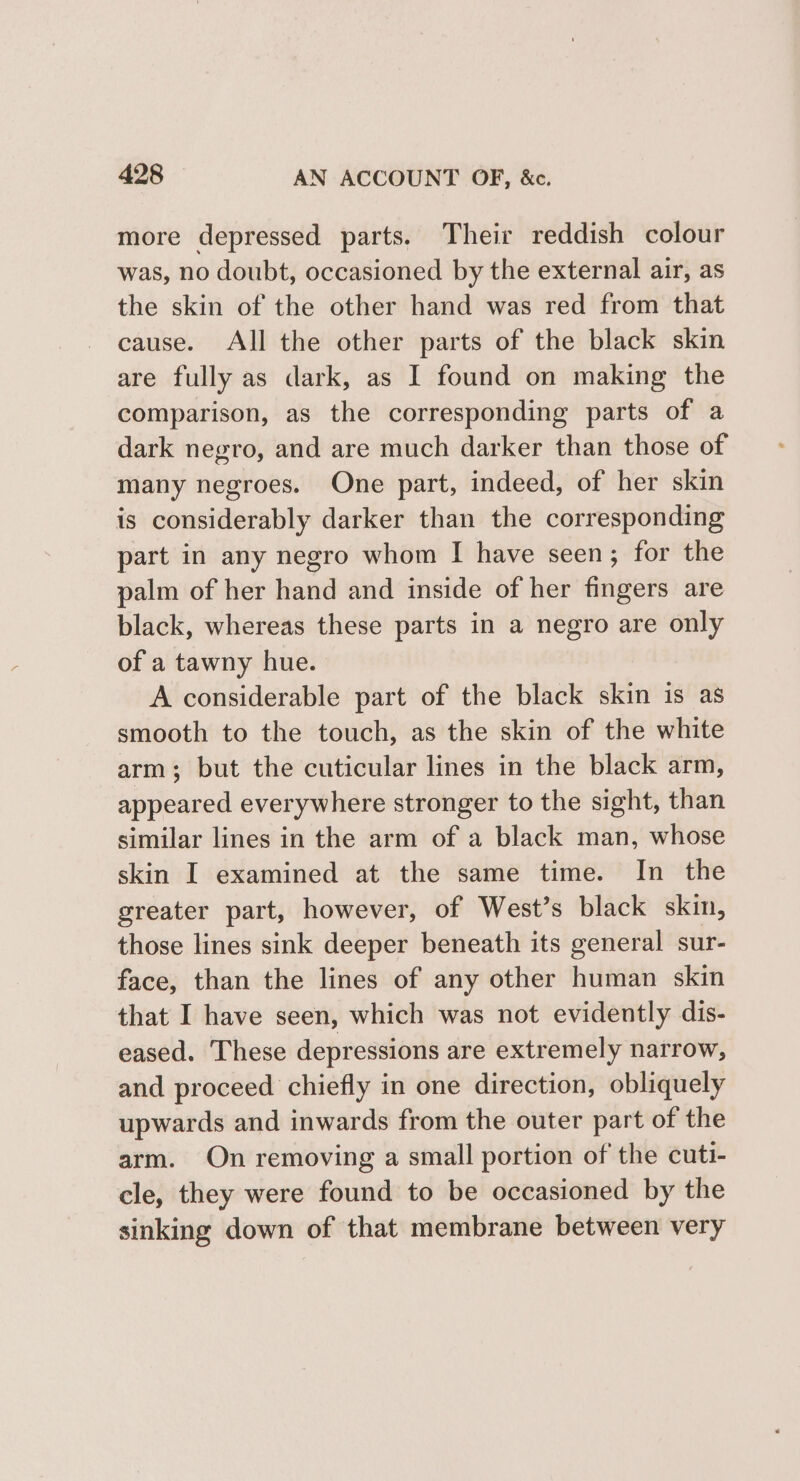 more depressed parts. Their reddish colour was, no doubt, occasioned by the external air, as the skin of the other hand was red from that cause. All the other parts of the black skin are fully as dark, as I found on making the comparison, as the corresponding parts of a dark negro, and are much darker than those of many negroes. One part, indeed, of her skin is considerably darker than the corresponding part in any negro whom I have seen; for the palm of her hand and inside of her fingers are black, whereas these parts in a negro are only of a tawny hue. A considerable part of the black skin is as smooth to the touch, as the skin of the white arm; but the cuticular lines in the black arm, appeared everywhere stronger to the sight, than similar lines in the arm of a black man, whose skin I examined at the same time. In the greater part, however, of West’s black skin, those lines sink deeper beneath its general sur- face, than the lines of any other human skin that I have seen, which was not evidently dis- eased. These depressions are extremely narrow, and proceed chiefly in one direction, obliquely upwards and inwards from the outer part of the arm. On removing a small portion of the cuti- cle, they were found to be occasioned by the sinking down of that membrane between very