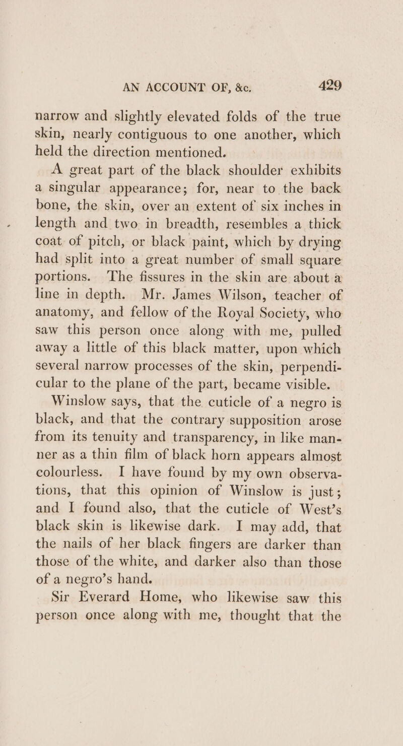 narrow and slightly elevated folds of the true skin, nearly contiguous to one another, which held the direction mentioned. A great part of the black shoulder exhibits a singular appearance; for, near to the back bone, the skin, over an extent of six inches in length and two in breadth, resembles a thick coat of pitch, or black paint, which by drying had split into a great number of small square portions. ‘The fissures in the skin are about a line in depth. Mr. James Wilson, teacher of anatomy, and fellow of the Royal Society, who saw this person once along with me, pulled away a little of this black matter, upon which several narrow processes of the skin, perpendi- cular to the plane of the part, became visible. Winslow says, that the cuticle of a negro is black, and that the contrary supposition arose from its tenuity and transparency, in like man- ner as a thin film of black horn appears almost colourless. I have found by my own observa- tions, that this opinion of Winslow is just; and I found also, that the cuticle of West?’s black skin is likewise dark. I may add, that the nails of her black fingers are darker than those of the white, and darker also than those of a negro’s hand. Sir Everard Home, who likewise saw this person once along with me, thought that the