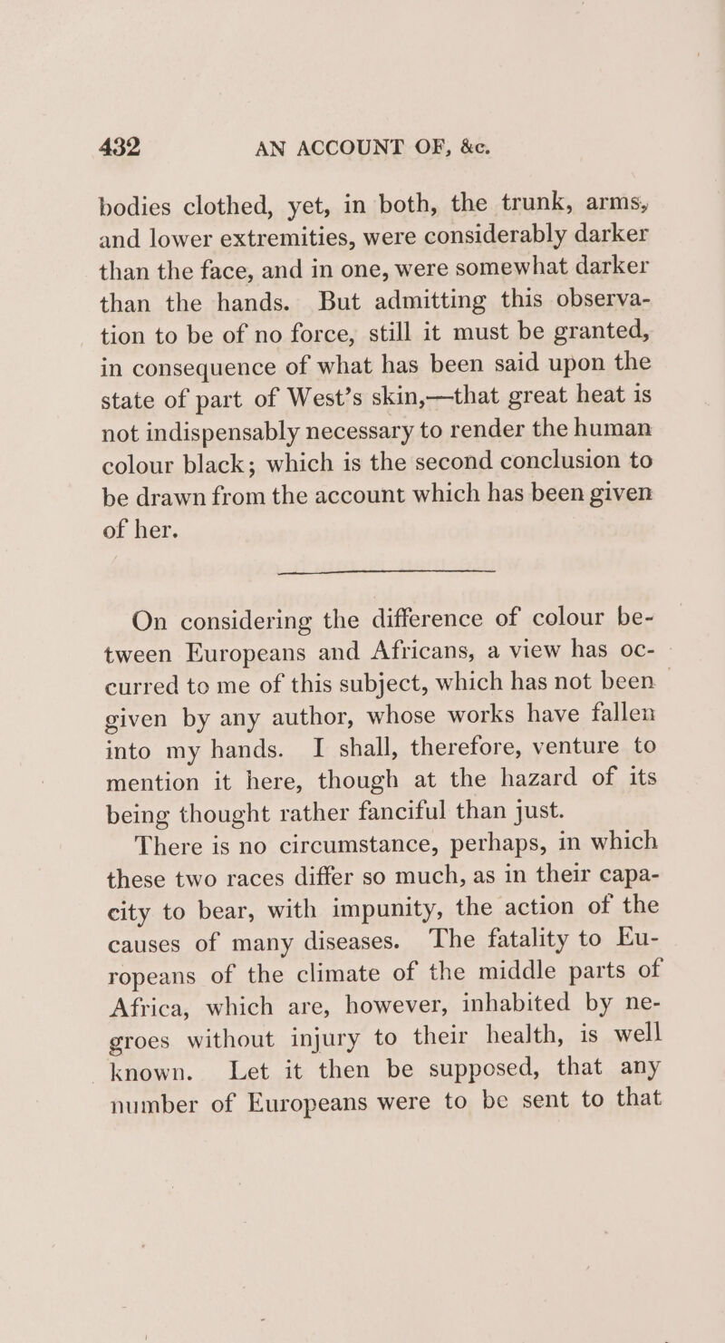 bodies clothed, yet, in both, the trunk, arms, and lower extremities, were considerably darker than the face, and in one, were somewhat darker than the hands. But admitting this observa- tion to be of no force, still it must be granted, in consequence of what has been said upon the state of part of West’s skin,—that great heat is not indispensably necessary to render the haman colour black; which is the second conclusion to be drawn from the account which has been given of her. On considering the difference of colour be- tween Europeans and Africans, a view has oc- — curred to me of this subject, which has not been given by any author, whose works have fallen into my hands. I shall, therefore, venture to mention it here, though at the hazard of its being thought rather fanciful than just. There is no circumstance, perhaps, in which these two races differ so much, as in their capa- city to bear, with impunity, the action of the causes of many diseases. The fatality to Eu- ropeans of the climate of the middle parts of Africa, which are, however, inhabited by ne- groes without injury to their health, is well known. Let it then be supposed, that any number of Europeans were to be sent to that