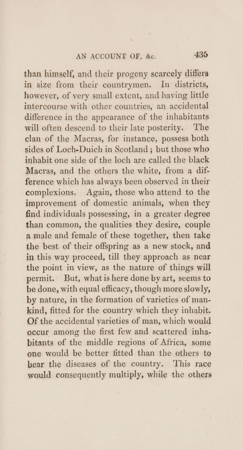 than himself, and their progeny scarcely differs in size from their countrymen. In districts, however, of very small extent, and having little intercourse with other countries, an accidental difference in the appearance of the inhabitants will often descend to their late posterity. The clan of the Macras, for instance, possess both sides of Loch-Duich in Scotland ; but those who inhabit one side of the loch are called the black Macras, and the others the white, from a dif- ference which has always been observed in their complexions. Again, those who attend to the improvement of domestic animals, when they find individuals possessing, in a greater degree than common, the qualities they desire, couple a male and female of these together, then take the best of their offspring as a new stock, and in this way proceed, till they approach as near the point in view, as the nature of things will permit. But, what is here done by art, seems to be done, with equal efficacy, though more slowly, by nature, in the formation of varieties of man- kind, fitted for the country which they inhabit. Of the accidental varieties of man, which would occur among the first few and scattered inha- bitants of the middle regions of Africa, some one would be better fitted than the others to bear the diseases of the country. This race would consequently multiply, while the others