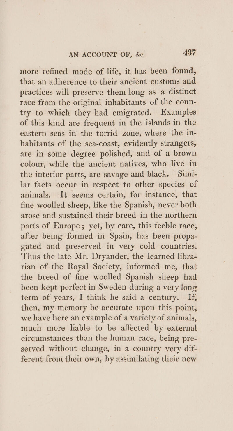 more refined mode of life, it has been found, that an adherence to their ancient customs and practices will preserve them long as a distinct race from the original inhabitants of the coun- try to which they had emigrated. Examples of this kind are frequent in the islands in the eastern seas in the torrid zone, where the in- habitants of the sea-coast, evidently strangers, are in some degree polished, and of a brown colour, while the ancient natives, who live in the interior parts, are savage and black. Simi- lar facts occur in respect to other species of animals. It seems certain, for instance, that fine woolled sheep, like the Spanish, never both arose and sustained their breed in the northern parts of Europe; yet, by care, this feeble race, after being formed in Spain, has been propa- gated and preserved in very cold countries. Thus the late Mr. Dryander, the learned libra- rian of the Royal Society, informed me, that the breed of fine woolled Spanish sheep had been kept perfect in Sweden during a very long term of years, I think he said a century. If, then, my memory be accurate upon this point, we have here an example of a variety of animals, much more liable to be affected by external circumstances than the human race, being pre- served without change, in a country very dif- ferent from their own, by assimilating their new