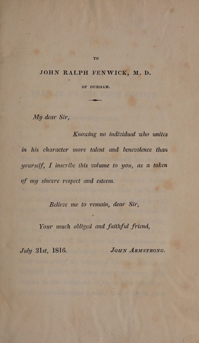 TO JOHN RALPH FENWICK, M. D. OF DURHAM. My dear Sir, Knowing no individual who unites in his character more talent and benevolence than yourself, I inscribe this volume to you, as a token of my sincere respect and esteem. ‘ Believe me to remain, dear Sir, Your much obliged and faithful friend, July 31st, 1816. JOHN ARMSTRONG.