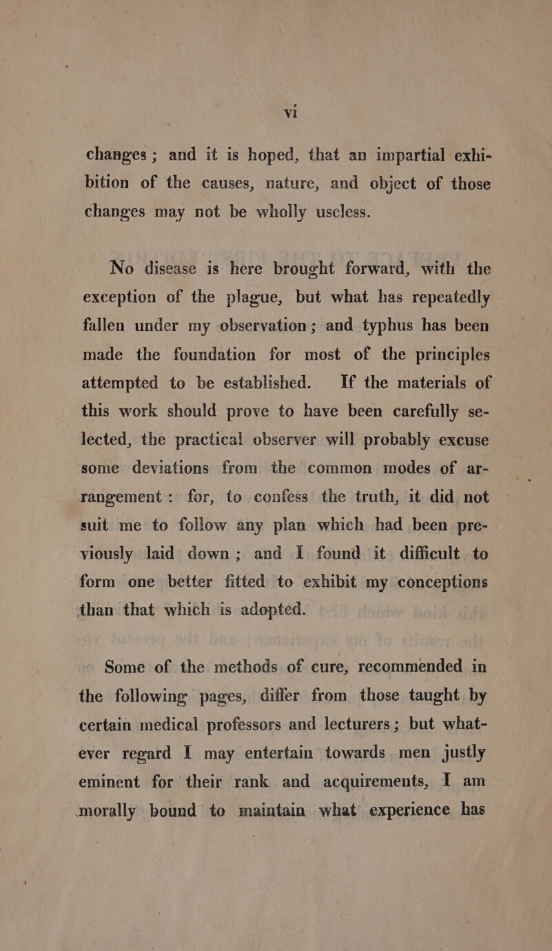 changes ; and it is hoped, that an impartial exhi- bition of the causes, nature, and object of those changes may not be wholly useless. No disease is here brought forward, with the exception of the plague, but what has repeatedly fallen under my observation; and typhus has been made the foundation for most of the principles attempted to be established. If the materials of this work should prove to have been carefully se- lected, the practical observer will probably excuse some deviations from the common modes of ar- rangement: for, to confess’ the truth, it did not suit me to follow any plan which had been pre- viously laid down; and I found it difficult to form one better fitted to exhibit my conceptions than that which is adopted. Some of the methods of cure, recommended in the following pages, differ from those taught by certain medical professors and lecturers; but what- ever regard I may entertain towards. men justly eminent for their rank and acquirements, I am morally bound to maintain what experience has