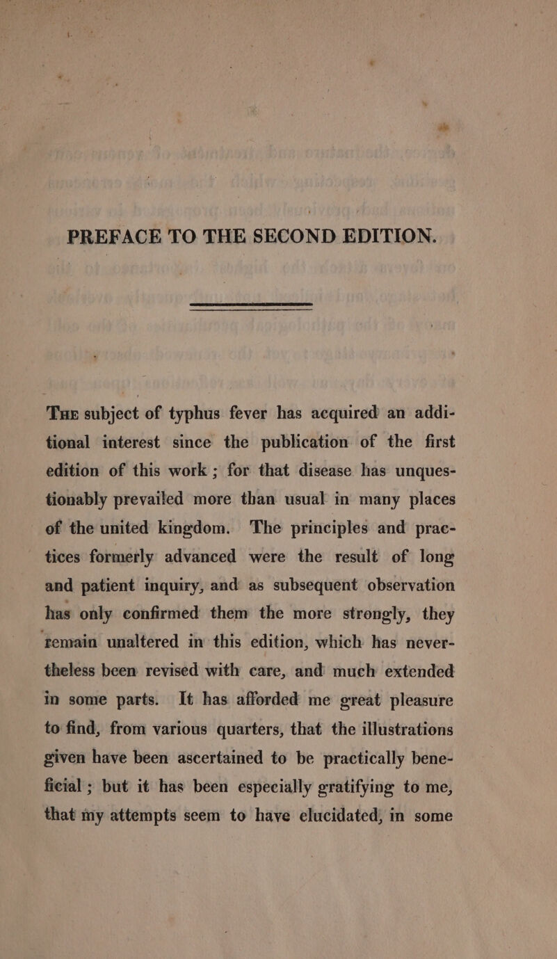 Tue subject of typhus fever has acquired an addi- tional interest since the publication of the first edition of this work ; for that disease has unques- tionably prevailed more than usual in many places of the united kingdom. The principles and prae- tices formerly advanced were the result of long and patient inquiry, and as subsequent observation has only confirmed them the more strongly, they femain unaltered in this edition, which has never- theless been revised with care, and much extended in some parts. It has afforded me great pleasure to find, from various quarters, that the illustrations given have been ascertained to be practically bene- ficial ; but it has been especially gratifying to me, that my attempts seem to have elucidated, in some