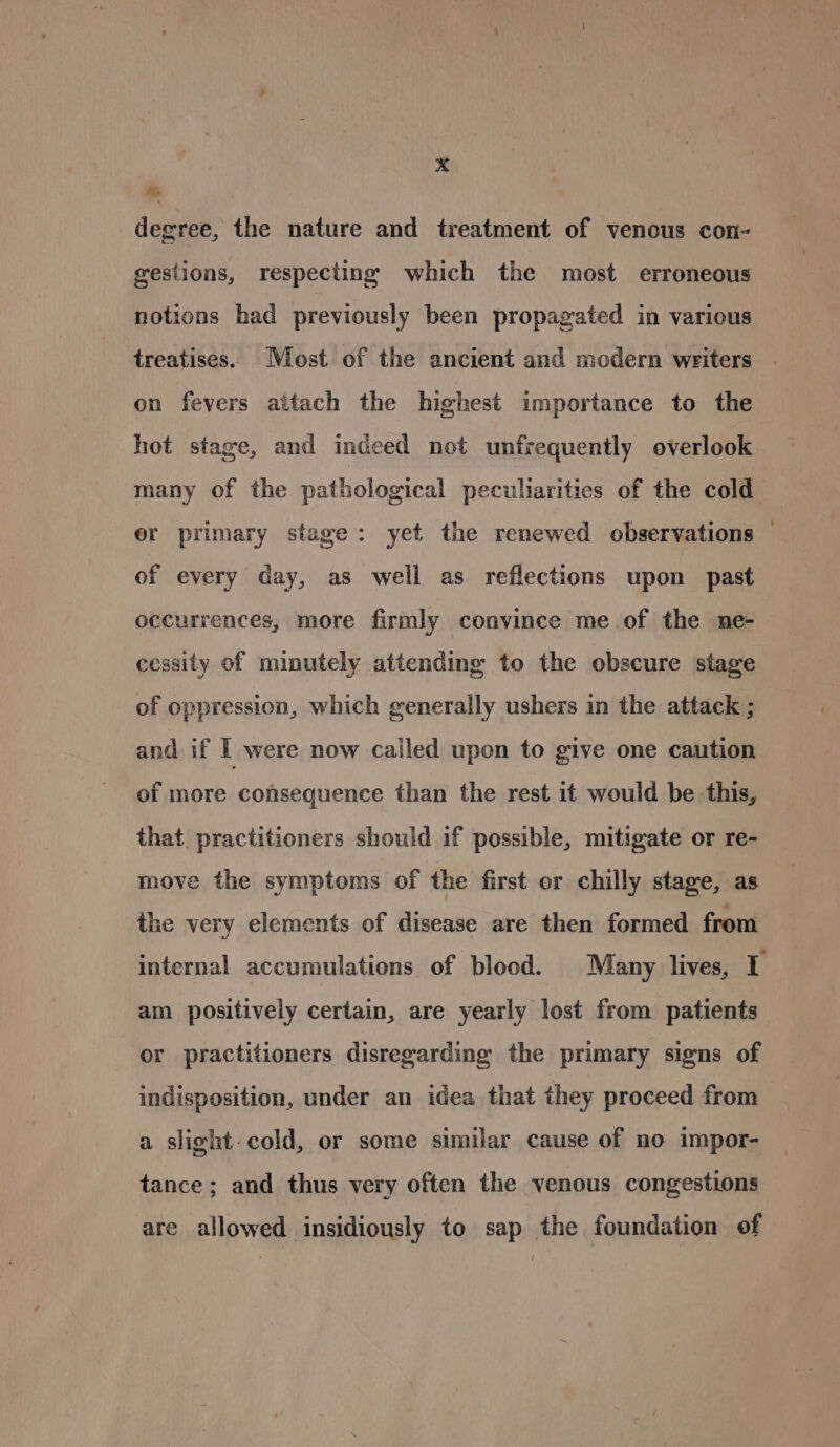 in degree, the nature and treatment of venous con- gestions, respecting which the most erroneous notions had previously been propagated in various treatises. Most of the ancient and modern weiters | on fevers aitach the highest importance to the hot stage, and indeed not unfrequently overlook many of the pathological peculiarities of the cold er primary stage: yet the renewed observations © of every day, as well as reflections upon past occurrences, more firmly convince me of the ne- cessity of minutely attending to the obscure stage of oppression, which generally ushers in the attack ; and if I were now called upon to give one caution of more consequence than the rest it would be this, that. practitioners should if possible, mitigate or re- move the symptoms of the first or chilly stage, as the very elements of disease are then formed from internal accumulations of blood. Many lives, I am positively certain, are yearly lost from patients or practitioners disregarding the primary signs of indisposition, under an idea that they proceed from a slight.cold, or some similar cause of no impor- tance; and thus very often the venous congestions are allowed insidiously to sap the foundation of