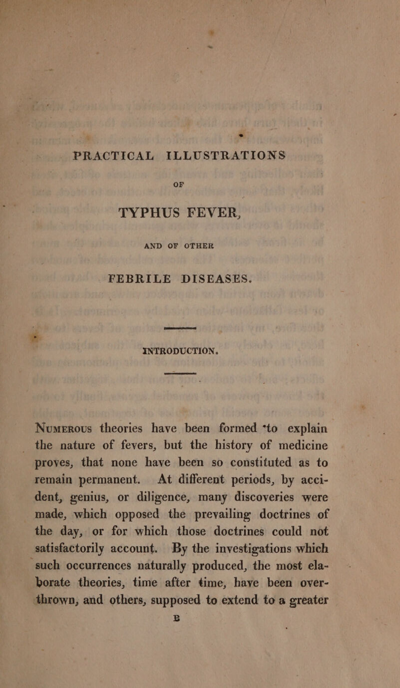 PRACTICAL ILLUSTRATIONS OF TYPHUS FEVER, AND OF OTHER FEBRILE DISEASES. INTRODUCTION. Numerous theories have been formed *to explain the nature of fevers, but the history of medicine proves, that none have been so constituted as to remain permanent. At different periods, by acci- dent, genius, or diligence, many discoveries were made, which opposed the prevailing doctrines of the day, or for which those doctrines could not satisfactorily account. By the investigations which ‘such occurrences naturally produced, the most ela- borate theories, time after time, haye been over- thrown, and others, supposed to extend to a greater B