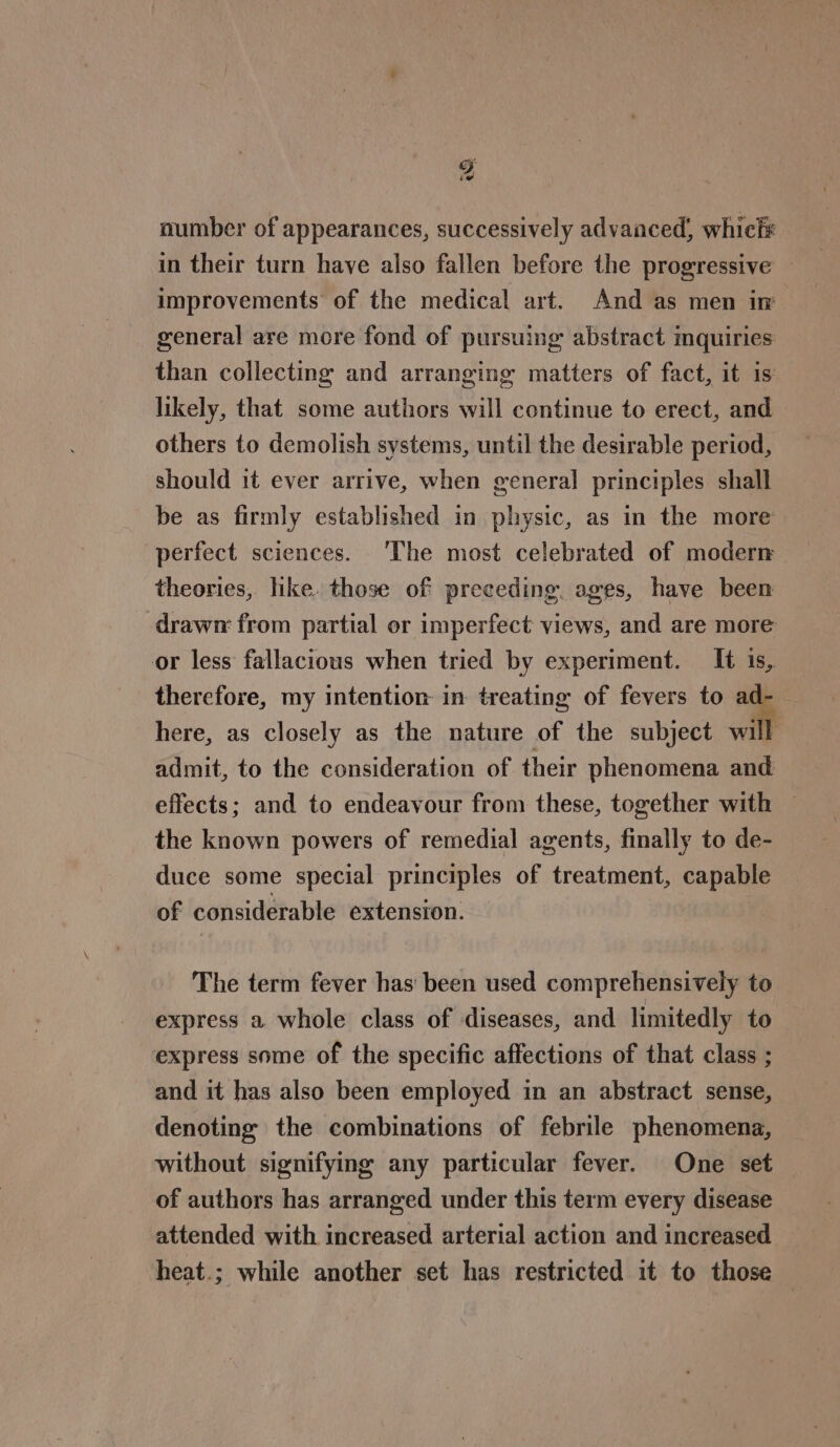 number of appearances, successively advanced, whict# in their turn have also fallen before the progressive improvements of the medical art. And as men in general are more fond of pursuing abstract mquiries than collecting and arranging matters of fact, it is likely, that some authors will continue to erect, and others to demolish systems, until the desirable period, should it ever arrive, when general principles shall be as firmly established in physic, as in the more perfect sciences. ‘The most celebrated of modern theories, like. those of preceding, ages, have been drawn from partial or imperfect views, and are more or less fallacious when tried by experiment. It 1s, therefore, my intention in treating of fevers to * here, as closely as the nature of the subject will admit, to the consideration of their phenomena and effects; and to endeavour from these, together with the known powers of remedial agents, finally to de- duce some special principles of treatment, capable of considerable extension. The term fever has been used comprehensively to express a whole class of diseases, and limitedly to express some of the specific affections of that class ; and it has also been employed in an abstract sense, denoting the combinations of febrile phenomena, without signifying any particular fever. One set of authors has arranged under this term every disease attended with increased arterial action and increased heat.; while another set has restricted it to those —