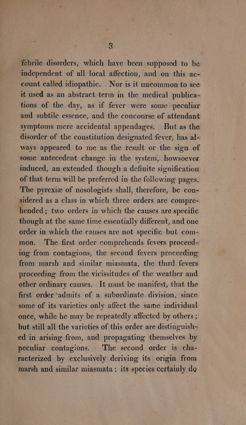 febrile disorders, which have been supposed to be independent of all local affection, and on this ac- count called idiopathic. Nor is it uncommon to see if used as an abstract term in the medical publica- tions of the day, as if fever were some peculiar and subtile essence, and the concourse of attendant symptoms mere accidental appendages. But as the disorder of the constitution designated fever, has al- ways appeared to me as the result or the sign of some antecedent change in the system, howsoever induced, an extended though a definite signification of that term will be preferred in the following pages. The pyrexie of nosologists shall, therefore, be con- sidered as a class in which three orders are compre- hended ; two orders in which the causes are specific though at the same time essentially different, and one order in which the causes are not specific but com- mon. The first order comprehends fevers proceed- ing from contagions, the second fevers proceeding from marsh and similar miasmata, the third fevers proceeding from the vicissitudes of the weather and other ordinary causes. It must be manifest, that the first order *admits of a subordinate division, since some of its varieties only affect the same individual once, while he may be repeatedly affected by others ; but still all the varieties of this order are distinguish- ed in arising from, and propagating themselves by peculiar contagions. The second order is cha- racterized by exclusively deriving its origin from marsh and similar miasmata: its species certainly do