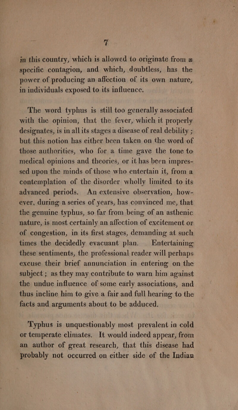 Va im this country, which is allowed to originate from @ specific contagion, and which, doubtless, has the power of producing an affection of its own nature, in individuals exposed to its influence. The word typhus is still too generally associated with the opinion, that the fever, which it properly designates, is in all its stages a disease of real debility ; but this notion has either been taken on the word of those authorities, who for a time gave the tone to medical opinions and theories, or it has been impres- sed upon the minds of those who entertain it, from a contemplation of the disorder wholly limited to its advanced periods. An extensive observation, how- ever, during: a series of years, has convinced me, that the genuine typhus, so far from being of an asthenic nature, is most certainly an affection of excitement or of congestion, in its first stages, demanding at such times the decidedly evacuant plan. Entertaining these sentiments, the professional reader will perhaps excuse their brief annunciation in entering on the — subject ; as they may contribute to warn him against the undue influence of some early associations, and thus incline him to give a fair and full hearing to the facts and arguments about to be adduced. Typhus is unquestionably most prevalent in cold or temperate climates. It would indeed appear, from an author of great research, that this disease had probably not occurred on either side of the Indian