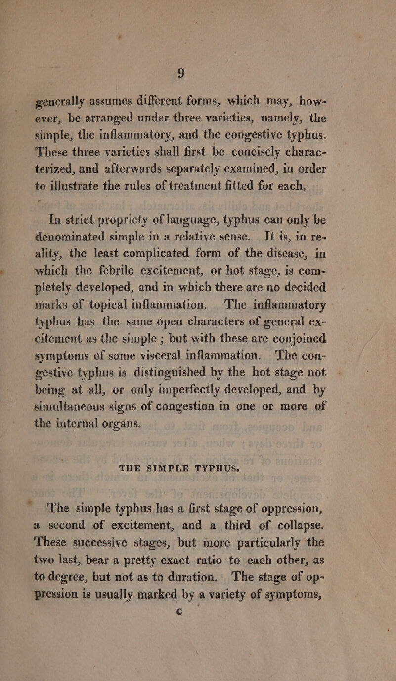 generally assumes different forms, which may, how- ever, be arranged under three varieties, namely, the simple, the inflammatory, and the congestive typhus. These three varieties shall first be concisely charac- terized, and afterwards separately examined, in order to illustrate the rules of treatment fitted for each. In strict propriety of language, typhus can only be denominated simple in a relative sense. It is, in re- ality, the least complicated form of the disease, in which the febrile excitement, or hot stage, is com- pletely developed, and in which there are no decided marks of topical inflammation. The inflammatory typhus has the same open characters of general ex- citement as the simple ; but with these are conjoined symptoms of some visceral inflammation. The con- gestive typhus is distinguished by the hot stage not being at all, or only imperfectly developed, and by simultaneous signs of congestion in one or more of the internal organs. THE SIMPLE TYPHUS. The simple typhus has a first stage of oppression, a second of excitement, and a third of collapse. These successive stages, but more particularly the two last, bear a pretty exact ratio to each other, as to degree, but not as to duration. The stage of op- pression is usually marked by a variety of symptoms, c