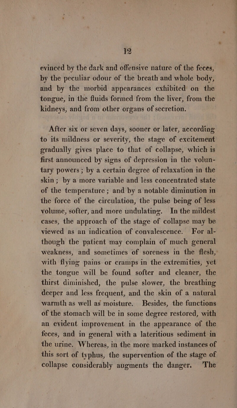 evinced by the dark and offensive nature of the feces, by the peculiar odour of the breath and whole body, and by the morbid appearances exhibited on the tongue, in the fiuids formed from the liver, from the kidneys, and from other organs of secretion. After six or seven days, sooner or later, according to its mildness or severity, the stage of excitement gradually gives place to that of collapse, which is first announced by signs of depression in the volun- tary powers ; by a certain degree of relaxation in the skin ; by a more variable and less concentrated state of the temperature ; and by a notable diminution in the force of the circulation, the pulse being of less volume, softer, and more undulatine. In the mildest cases, the approach of the stage of collapse may be viewed as an indication of convalescence. For al- though the patient may complain of much general weakness, and sometimes of soreness in the flesh, with flying pains or cramps in the extremities, yet the tongue will be found softer and cleaner, the thirst diminished, the pulse slower, the breathing deeper and less frequent, and the skin of a natural warmth as well as moisture. Besides, the functions of the stomach will be in some degree restored, with an evident improvement in the appearance of the feces, and in general with a lateritious sediment in the urine. Whereas, in the more marked instances of this sort of typhus, the supervention of the stage of _ collapse considerably augments the danger. The