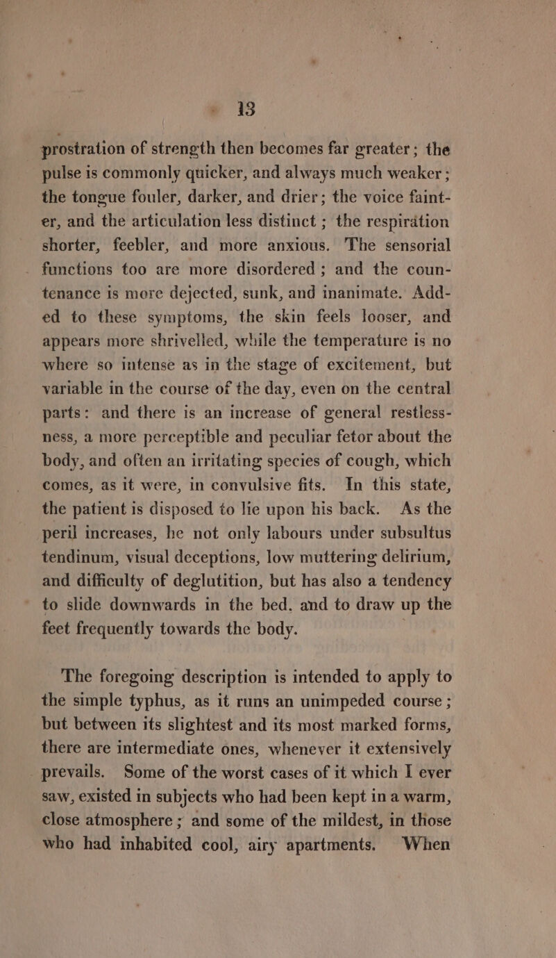 18 prostration of strength then becomes far greater; the pulse is commonly quicker, and always much weaker ; the tongue fouler, darker, and drier; the voice faint- er, and the articulation less distinct ; the respirdtion shorter, feebler, and more anxious. The sensorial _ functions too are more disordered ; and the coun- tenance is more dejected, sunk, and inanimate. Add- ed to these symptoms, the skin feels looser, and appears more shrivelled, while the temperature is no where so intense as in the stage of excitement, but variable in the course of the day, even on the central parts: and there is an increase of general restless- ness, a more perceptible and peculiar fetor about the body, and often an irritating species of cough, which comes, as it were, in convulsive fits. In this state, the patient is disposed to lie upon his back. As the peril increases, he not only labours under subsultus tendinum, visual deceptions, low muttering delirium, and difficulty of deglutition, but has also a tendency to slide downwards in the bed. and to draw up the feet frequently towards the body. ) The foregoing description is intended to apply to the simple typhus, as it runs an unimpeded course ; but between its slightest and its most marked forms, there are intermediate ones, whenever it extensively _ prevails. Some of the worst cases of it which I ever saw, existed in subjects who had been kept ina warm, close atmosphere ; and some of the mildest, in those who had inhabited cool, airy apartments. When