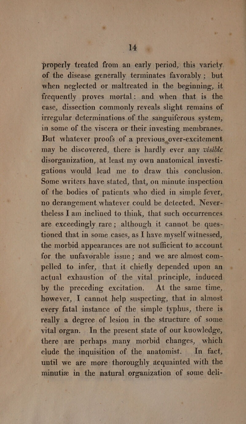 Be! properly treated from an early period, this variety of the disease generally terminates favorably ; but when neglected or maltreated in the beginning, it frequently proves mortal: and when that is the case, dissection commonly reveals slight remains of irregular determinations of the sanguiferous system, in some of the viscera or their investing membranes. But whatever proofs of a previous over-excitement may be discovered, there is hardly ever any visible disorganization, at least my own anatomical investi-— gations would lead me to draw this conclusion. Some writers have stated, that, on minute inspection of the bodies of patients who died in simple fever, no derangement whatever could be detected. Never- theless Iam inclined to think, that such occurrences are exceedingly rare; although it cannot be ques- tioned that in some cases, as I have myself witnessed, the morbid appearances are not sufficient to account for the unfavorable issue ; and we are almost com- pelled to infer, that it chiefly depended upon an actual exhaustion of the vital principle, induced by the preceding excitation. At the same time, | however, I cannot help suspecting, that in almost every fatal instance of the simple typhus, there 1s really a degree of lesion in the structure of some vital organ. In the present state of our knowledge, there are perhaps many morbid changes, which elude the inquisition of the anatomist. In fact, until we are more thoroughly acquainted with the minutiz in the natural organization of some deli-