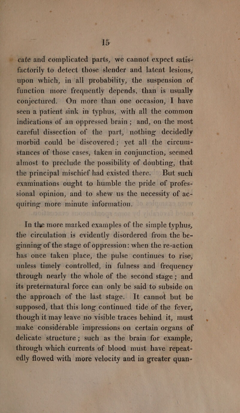 » cate and complicated parts, we cannot expect satis- factorily to detect those slender and latent lesions, upon which, in ‘all probability, the suspension of function more frequently depends, than is usually conjectured. On more than one occasion, I have seen a patient sink in typhus, with all the common indications of an oppressed brain; and, on the most careful dissection of the part, nothing decidedly morbid could be discovered; yet all the circum- stances of those cases, taken in conjunction, seemed almost to preclude the possibility of doubting, that the principal mischief had existed there. | But such examinations ought to humble the pride of profes- sional opinion, and to shew us the necessity of ac- quiring more minute information. In the more marked examples of the simple typhus, the circulation is evidently disordered from the be- ginning of the stage of oppression: when the re-action has once taken place, the pulse continues to rise, unless timely controlled, in fulness and frequency through nearly the whole of the second stage; and its preternatural force can only be said to subside on the approach of the last stage. It cannot but be supposed, that this long continued tide of the fever, though it may leave no visible traces behind it, must make considerable impressions on certain organs of delicate structure; such as the brain for example, through which currents of blood must have repeat- edly flowed with more velocity and in greater quan-