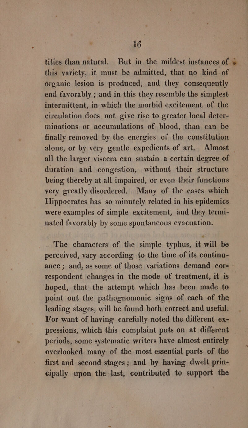 tities than natural. But in the mildest instances of 4 this variety, it must be admitted, that no kind of organic lesion is produced, and they consequently end favorably ; and in this they resemble the simplest intermittent, in which the morbid excitement of the circulation does not give rise to greater local deter- minations or accumulations of blood, than can be finally removed by the energies of the constitution alone, or by very gentle expedients of art. Almost | all the larger viscera can sustain a certain degree of duration and congestion, without their structure being thereby at all impaired, or even their functions very greatly disordered. Many of the cases which Hippocrates has so minutely related in his epidemics were examples of simple excitement, and they termi- nated favorably by some spontaneous evacuation. The characters of the simple typhus, it will be perceived, vary according to the time of its continu- ance ; and, as some of those variations demand cor- - respondent changes in the mode of treatment, it is hoped, that the attempt which has been made to point out the pathognomonic signs of each of the leading stages, will be found both correct and useful. For want of having carefully noted the different ex- pressions, which this complaint puts on at different periods, some systematic writers have almost entirely overlooked many of the most essential parts of the first and second stages; and by having dwelt prin- cipally upon the last, contributed to support the